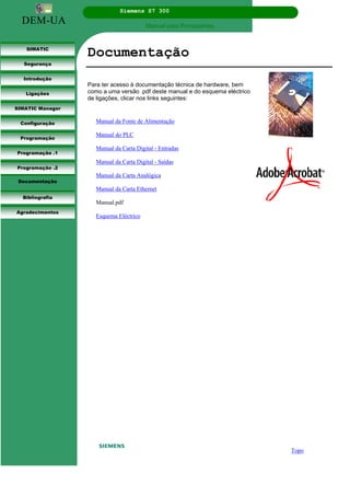 DEM-UA
Siemens S7 300
Manual para Principiantes.
SIMATIC
Segurança
Introdução
Ligações
SIMATIC Manager
Configuração
Programação
Programação .1
Programação .2
Documentação
Bibliografia
Agradecimentos
Documentação
Para ter acesso à documentação técnica de hardware, bem
como a uma versão .pdf deste manual e do esquema eléctrico
de ligações, clicar nos links seguintes:
Manual da Fonte de Alimentação
Manual do PLC
Manual da Carta Digital - Entradas
Manual da Carta Digital - Saídas
Manual da Carta Analógica
Manual da Carta Ethernet
Manual.pdf
Esquema Eléctrico
Topo
 