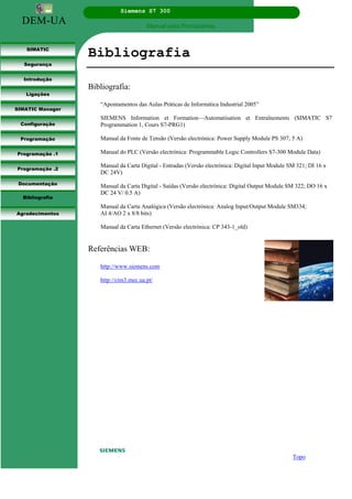DEM-UA
Siemens S7 300
Manual para Principiantes.
SIMATIC
Segurança
Introdução
Ligações
SIMATIC Manager
Configuração
Programação
Programação .1
Programação .2
Documentação
Bibliografia
Agradecimentos
Bibliografia
Bibliografia:
“Apontamentos das Aulas Práticas de Informática Industrial 2005”
SIEMENS Information et Formation—Automatisation et Entraînements (SIMATIC S7
Programmation 1, Cours S7-PRG1)
Manual da Fonte de Tensão (Versão electrónica: Power Supply Module PS 307; 5 A)
Manual do PLC (Versão electrónica: Programmable Logic Controllers S7-300 Module Data)
Manual da Carta Digital - Entradas (Versão electrónica: Digital Input Module SM 321; DI 16 x
DC 24V)
Manual da Carta Digital - Saídas (Versão electrónica: Digital Output Module SM 322; DO 16 x
DC 24 V/ 0.5 A)
Manual da Carta Analógica (Versão electrónica: Analog Input/Output Module SM334;
AI 4/AO 2 x 8/8 bits)
Manual da Carta Ethernet (Versão electrónica: CP 343-1_old)
Referências WEB:
http://www.siemens.com
http://cim3.mec.ua.pt/
Topo
 