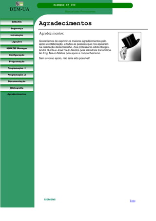 DEM-UA
Siemens S7 300
Manual para Principiantes.
SIMATIC
Segurança
Introdução
Ligações
SIMATIC Manager
Configuração
Programação
Programação .1
Programação .2
Documentação
Bibliografia
Agradecimentos
Agradecimentos
Agradecimentos:
Gostaríamos de exprimir os maiores agradecimentos pelo
apoio e colaboração, a todas as pessoas que nos apoiaram
na realização deste trabalho. Aos professores Abílio Borges,
André Quinta e José Paulo Santos pela sabedoria transmitida.
Ao Eng. Mauro Matias pelo apoio e companheirismo.
Sem o vosso apoio, não teria sido possível!
Topo
 