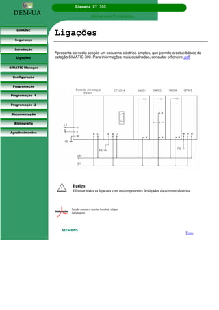DEM-UA
Siemens S7 300
Manual para Principiantes.
SIMATIC
Segurança
Introdução
Ligações
SIMATIC Manager
Configuração
Programação
Programação .1
Programação .2
Documentação
Bibliografia
Agradecimentos
Ligações
Apresenta-se nesta secção um esquema eléctrico simples, que permite o setup básico da
estação SIMATIC 300. Para informações mais detalhadas, consultar o ficheiro .pdf.
Topo
Perigo
Efectuar todas as ligações com os componentes desligados da corrente eléctrica.
Se não possui o Adobe Acrobat, clique
na imagem.
 