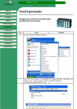 DEM-UA
Siemens S7 300
Manual para Principiantes.
SIMATIC
Segurança
Introdução
Ligações
SIMATIC Manager
Configuração
Programação
Programação .1
Programação .2
Documentação
Bibliografia
Agradecimentos
Configuração
Configuração do CPU 314 com HW Config
(Configuração de Hardware):
Seq. Acção Resultado
1 Iniciar a aplicação SIMATIC Manager:
2 Criar um novo projecto no SIMATIC
Manager (por exemplo, “Hello S7 300”).
Adicionar uma estação SIMATIC 300:
A estação SIMATIC 300 aparece no
SIMATIC Manager.
 