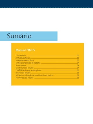 Sumário
Manual PIM IV
1. Introdução.................................................................................................................................... 03
2. Objetivos Gerais.......................................................................................................................... 03
3. Objetivos específicos................................................................................................................ 03
4. Operacionalização do trabalho............................................................................................... 04
5. A empresa..................................................................................................................................... 04
6. Estrutura do projeto................................................................................................................. 04
7. O PIM IV abrange as disciplinas ............................................................................................. 05
8. Envio do projeto......................................................................................................................... 06
9. Prazos e validação do recebimento do projeto ............................................................ 06
10. Dúvidas do projeto................................................................................................................. 06
 
