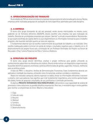 4
Manual de EstágioManual PIM IV
4. OPERACIONALIZAÇÃO DO TRABALHO
AsatividadesdoPIMsãodesenvolvidasemempresasreaispreviamenteselecionadaspelosalunos.Nestas
empresas serão realizadas pesquisas de avaliações de itens específicos apontados para cada disciplina.
5. A EMPRESA
O aluno e/ou grupo (composto de até seis pessoas), sendo alunos matriculados no mesmo curso,
podendo ser de formatos diferentes (SEI/SEPI), deverá escolher uma empresa real para realização do
trabalho. Deverão ser privilegiadas empresas que estejam “abertas” a atitude empreendedora. Recomenda-
se que sejam escolhidas de capital aberto ou que disponibilizem as informações necessárias para o trabalho
proposto, não havendo restrição quanto ao ramo de negócios.
É fundamental observar que tal escolha é determinante da qualidade do trabalho a ser realizado. Uma
escolha inadequada poderá terminar em perda de tempo e resultados negativos para o trabalho em si. O
desenvolvimento do projeto ficará sob a orientação de um Professor Orientador do Projeto via Fórum de
Discussão e Chat, Tutoria Presencial do Polo e Tutoria a Distância.
6. ESTRUTURA DO PROJETO
O aluno e/ou grupo deverá identificar, analisar e propor melhorias para gestão utilizando os
conhecimentos adquiridos nas disciplinas do módulo. Deverá ainda realizar um diagnóstico organizacional,
buscando identificar possíveis anomalias e práticas diferenciadas de gestão, sugerindo, inclusive, melhorias
para as práticas atuais.
A base do PIM é a disciplina: Análise de Demonstrações Financeiras. Esses fundamentos deverão ser
aplicados à realidade da empresa, utilizando como ferramentas, análises contábeis e estatísticas.
Depois de realizada a pesquisa, deverá organizar os dados, anotar as informações relevantes e escrever
o projeto, com suas palavras. Isso significa que é de fundamental importância uma correta apresentação
dos dados, fontes de pesquisa e resultados, de sua justificativa e conclusão pertinentes.
O objetivo PROJETO INTEGRADO MULTIDISCIPLINAR é demonstrar a sua capacidade de análise de
processos e como solucionar os grandes desafios empresariais. Para isso, é necessário seguir certos padrões
para facilitar a compreensão do leitor. Observe a lista abaixo:
1. Capa
2. Folha de rosto
3. Resumo
4. Abstract
5. Sumário
6. Introdução
7. Desenvolvimento
 