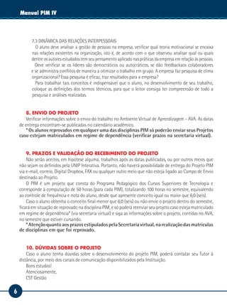 6
Manual de EstágioManual PIM IV
7.3 DINÂMICA DAS RELAÇÕES INTERPESSOAIS
O aluno deve analisar a gestão de pessoas na empresa, verificar qual teoria motivacional se encaixa
nas relações existentes na organização, isto é, de acordo com o que observou analisar qual ou quais
dentre os autores estudados tem seu pensamento aplicado nas práticas da empresa em relação às pessoas.
Deve verificar se os líderes são democráticos ou autocráticos, se dão feedbackaos colaboradores
e se administra conflitos de maneira a otimizar o trabalho em grupo. A empresa faz pesquisa de clima
organizacional? Essa pesquisa é eficaz, traz resultados para a empresa?
Para trabalhar tais conceitos é indispensável que o aluno, no desenvolvimento de seu trabalho,
coloque as definições dos termos técnicos, para que o leitor consiga ter compreensão de todo a
pesquisa e análises realizadas.
8. ENVIO DO PROJETO
Verificar informações sobre o envio do trabalho no Ambiente Virtual de Aprendizagem - AVA. As datas
de entrega encontram-se publicadas no calendário acadêmico.
* Os alunos reprovados em qualquer uma das disciplinas PIM só poderão enviar seus Projetos
caso estejam matriculados em regime de dependência (verificar prazos na secretaria virtual).
9. PRAZOS E VALIDAÇÃO DO RECEBIMENTO DO PROJETO
Não serão aceitos, em hipótese alguma, trabalhos após as datas publicadas, ou por outros meios que
não sejam os definidos pela UNIP Interativa. Portanto, não haverá possibilidade de entrega do Projeto PIM
via e-mail, correio, Digital Dropbox, FAX ou qualquer outro meio que não esteja ligado ao Campo de Envio
destinado ao Projeto.
O PIM é um projeto que consta do Programa Pedagógico dos Cursos Superiores de Tecnologia e
corresponde à computação de 50 horas (para cada PIM), totalizando 100 horas no semestre, equivalendo
ao controle de frequência e nota do aluno, desde que apresente conceito igual ou maior que 6,0 (seis).
Caso o aluno obtenha o conceito final menor que 6,0 (seis) ou não envie o projeto dentro do semestre,
ficará em situação de reprovado na disciplina PIM, e só poderá reenviar seu projeto caso esteja matriculado
em regime de dependência* (via secretaria virtual) e siga as informações sobre o projeto, contidas no AVA,
no semestre que estiver cursando.
* Atenção quanto aos prazos estipulados pela Secretaria virtual, na realização das matrículas
de disciplinas em que foi reprovado.
10. DÚVIDAS SOBRE O PROJETO
Caso o aluno tenha dúvidas sobre o desenvolvimento do projeto PIM, poderá contatar seu Tutor à
distância, por meio dos canais de comunicação disponibilizados pela Instituição.
Bons estudos!
Atenciosamente,
CST Gestão
 