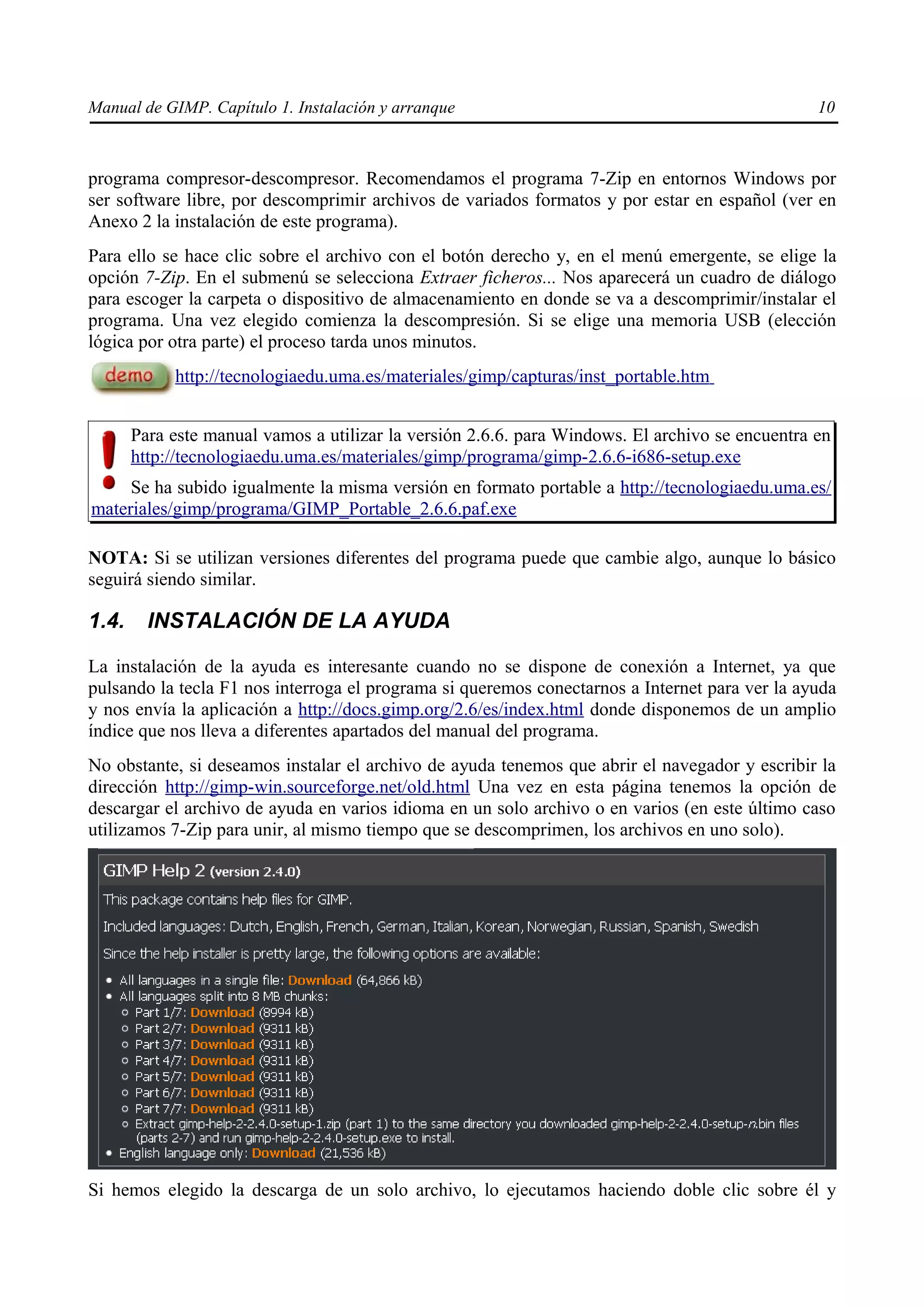 Manual de GIMP. Capítulo 1. Instalación y arranque                                               10



programa compresor-descompresor. Recomendamos el programa 7-Zip en entornos Windows por
ser software libre, por descomprimir archivos de variados formatos y por estar en español (ver en
Anexo 2 la instalación de este programa).
Para ello se hace clic sobre el archivo con el botón derecho y, en el menú emergente, se elige la
opción 7-Zip. En el submenú se selecciona Extraer ficheros... Nos aparecerá un cuadro de diálogo
para escoger la carpeta o dispositivo de almacenamiento en donde se va a descomprimir/instalar el
programa. Una vez elegido comienza la descompresión. Si se elige una memoria USB (elección
lógica por otra parte) el proceso tarda unos minutos.
            http://tecnologiaedu.uma.es/materiales/gimp/capturas/inst_portable.htm


       Para este manual vamos a utilizar la versión 2.6.6. para Windows. El archivo se encuentra en
       http://tecnologiaedu.uma.es/materiales/gimp/programa/gimp-2.6.6-i686-setup.exe
     Se ha subido igualmente la misma versión en formato portable a http://tecnologiaedu.uma.es/
materiales/gimp/programa/GIMP_Portable_2.6.6.paf.exe

NOTA: Si se utilizan versiones diferentes del programa puede que cambie algo, aunque lo básico
seguirá siendo similar.

1.4.     INSTALACIÓN DE LA AYUDA

La instalación de la ayuda es interesante cuando no se dispone de conexión a Internet, ya que
pulsando la tecla F1 nos interroga el programa si queremos conectarnos a Internet para ver la ayuda
y nos envía la aplicación a http://docs.gimp.org/2.6/es/index.html donde disponemos de un amplio
índice que nos lleva a diferentes apartados del manual del programa.
No obstante, si deseamos instalar el archivo de ayuda tenemos que abrir el navegador y escribir la
dirección http://gimp-win.sourceforge.net/old.html Una vez en esta página tenemos la opción de
descargar el archivo de ayuda en varios idioma en un solo archivo o en varios (en este último caso
utilizamos 7-Zip para unir, al mismo tiempo que se descomprimen, los archivos en uno solo).




Si hemos elegido la descarga de un solo archivo, lo ejecutamos haciendo doble clic sobre él y
 