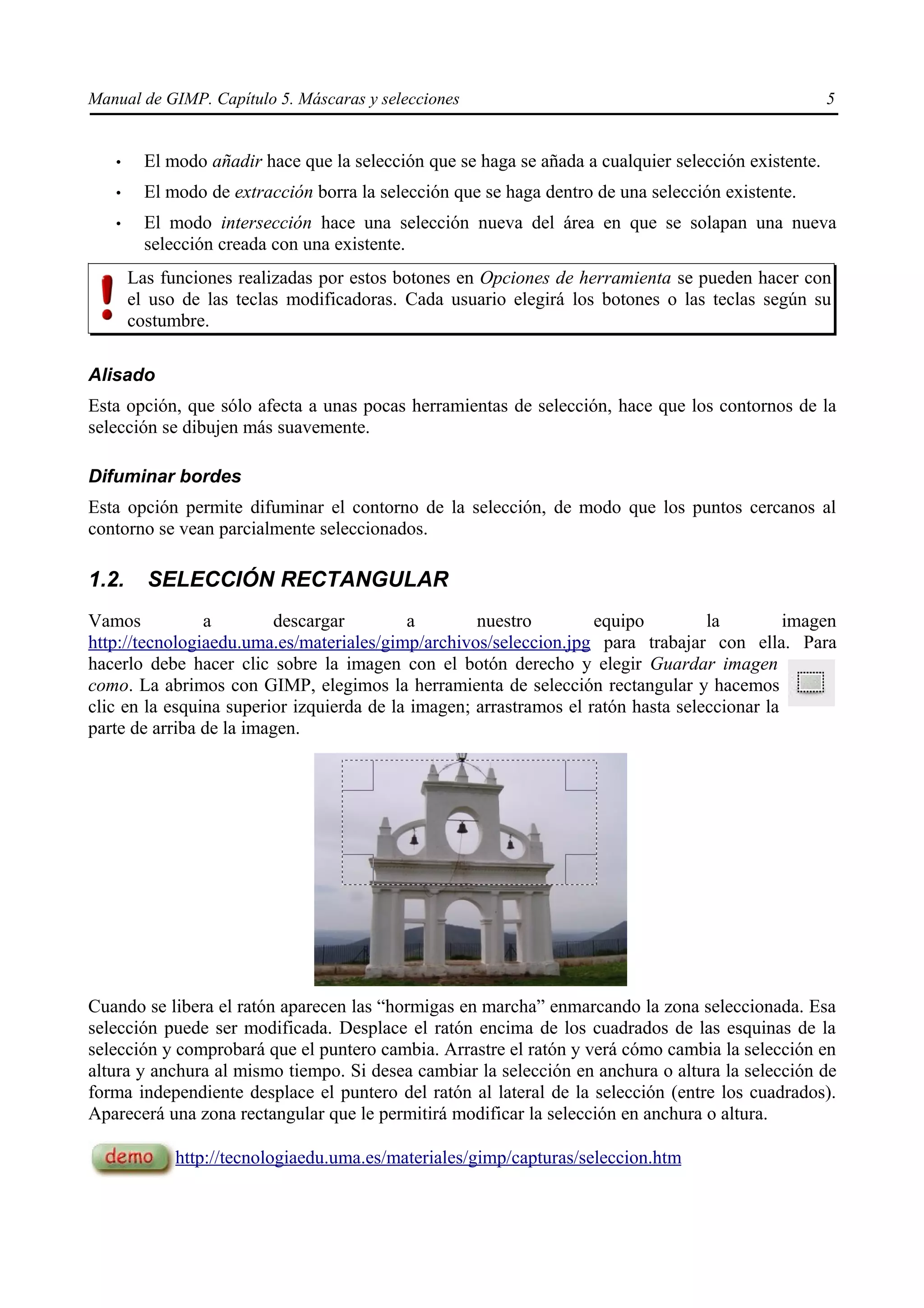 Manual de GIMP. Capítulo 5. Máscaras y selecciones                                                    5


   •     El modo añadir hace que la selección que se haga se añada a cualquier selección existente.
   •     El modo de extracción borra la selección que se haga dentro de una selección existente.
   •     El modo intersección hace una selección nueva del área en que se solapan una nueva
         selección creada con una existente.
       Las funciones realizadas por estos botones en Opciones de herramienta se pueden hacer con
       el uso de las teclas modificadoras. Cada usuario elegirá los botones o las teclas según su
       costumbre.

Alisado
Esta opción, que sólo afecta a unas pocas herramientas de selección, hace que los contornos de la
selección se dibujen más suavemente.

Difuminar bordes
Esta opción permite difuminar el contorno de la selección, de modo que los puntos cercanos al
contorno se vean parcialmente seleccionados.

1.2.     SELECCIÓN RECTANGULAR
Vamos           a        descargar         a        nuestro         equipo         la         imagen
http://tecnologiaedu.uma.es/materiales/gimp/archivos/seleccion.jpg para trabajar con ella. Para
hacerlo debe hacer clic sobre la imagen con el botón derecho y elegir Guardar imagen
como. La abrimos con GIMP, elegimos la herramienta de selección rectangular y hacemos
clic en la esquina superior izquierda de la imagen; arrastramos el ratón hasta seleccionar la
parte de arriba de la imagen.




Cuando se libera el ratón aparecen las “hormigas en marcha” enmarcando la zona seleccionada. Esa
selección puede ser modificada. Desplace el ratón encima de los cuadrados de las esquinas de la
selección y comprobará que el puntero cambia. Arrastre el ratón y verá cómo cambia la selección en
altura y anchura al mismo tiempo. Si desea cambiar la selección en anchura o altura la selección de
forma independiente desplace el puntero del ratón al lateral de la selección (entre los cuadrados).
Aparecerá una zona rectangular que le permitirá modificar la selección en anchura o altura.

             http://tecnologiaedu.uma.es/materiales/gimp/capturas/seleccion.htm
 