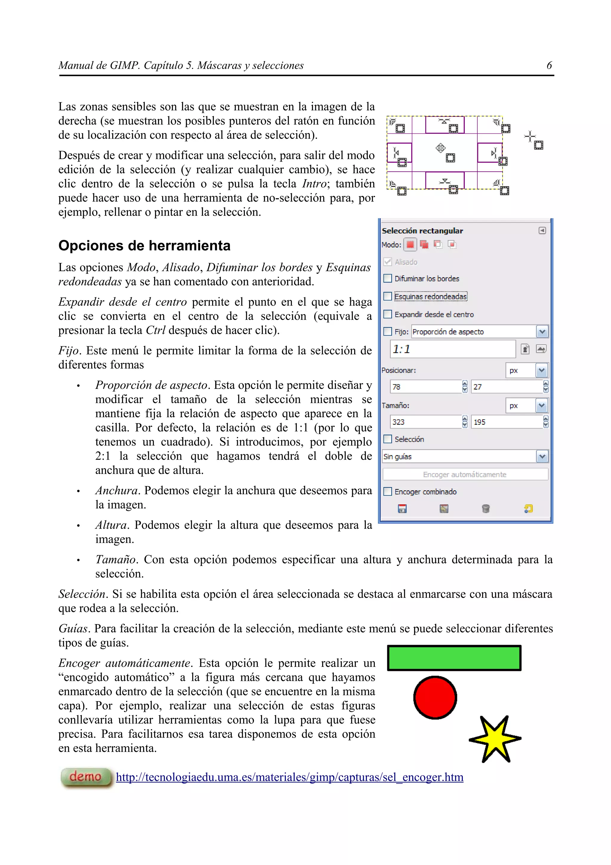 Manual de GIMP. Capítulo 5. Máscaras y selecciones                                                 6


Las zonas sensibles son las que se muestran en la imagen de la
derecha (se muestran los posibles punteros del ratón en función
de su localización con respecto al área de selección).
Después de crear y modificar una selección, para salir del modo
edición de la selección (y realizar cualquier cambio), se hace
clic dentro de la selección o se pulsa la tecla Intro; también
puede hacer uso de una herramienta de no-selección para, por
ejemplo, rellenar o pintar en la selección.

Opciones de herramienta
Las opciones Modo, Alisado, Difuminar los bordes y Esquinas
redondeadas ya se han comentado con anterioridad.
Expandir desde el centro permite el punto en el que se haga
clic se convierta en el centro de la selección (equivale a
presionar la tecla Ctrl después de hacer clic).
Fijo. Este menú le permite limitar la forma de la selección de
diferentes formas
   •   Proporción de aspecto. Esta opción le permite diseñar y
       modificar el tamaño de la selección mientras se
       mantiene fija la relación de aspecto que aparece en la
       casilla. Por defecto, la relación es de 1:1 (por lo que
       tenemos un cuadrado). Si introducimos, por ejemplo
       2:1 la selección que hagamos tendrá el doble de
       anchura que de altura.
   •   Anchura. Podemos elegir la anchura que deseemos para
       la imagen.
   •   Altura. Podemos elegir la altura que deseemos para la
       imagen.
   •   Tamaño. Con esta opción podemos especificar una altura y anchura determinada para la
       selección.
Selección. Si se habilita esta opción el área seleccionada se destaca al enmarcarse con una máscara
que rodea a la selección.
Guías. Para facilitar la creación de la selección, mediante este menú se puede seleccionar diferentes
tipos de guías.
Encoger automáticamente. Esta opción le permite realizar un
“encogido automático” a la figura más cercana que hayamos
enmarcado dentro de la selección (que se encuentre en la misma
capa). Por ejemplo, realizar una selección de estas figuras
conllevaría utilizar herramientas como la lupa para que fuese
precisa. Para facilitarnos esa tarea disponemos de esta opción
en esta herramienta.

           http://tecnologiaedu.uma.es/materiales/gimp/capturas/sel_encoger.htm
 