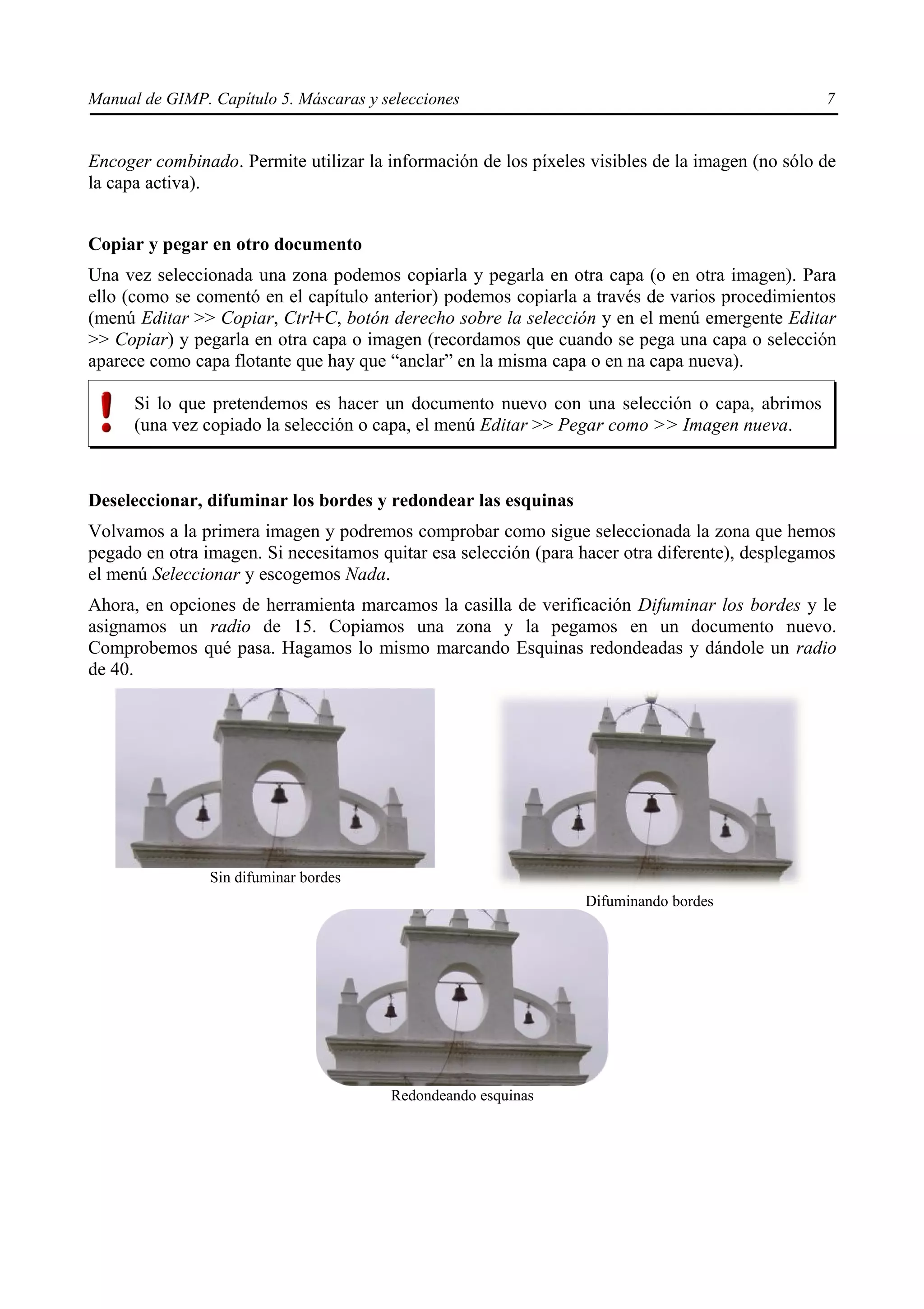 Manual de GIMP. Capítulo 5. Máscaras y selecciones                                               7


Encoger combinado. Permite utilizar la información de los píxeles visibles de la imagen (no sólo de
la capa activa).


Copiar y pegar en otro documento
Una vez seleccionada una zona podemos copiarla y pegarla en otra capa (o en otra imagen). Para
ello (como se comentó en el capítulo anterior) podemos copiarla a través de varios procedimientos
(menú Editar >> Copiar, Ctrl+C, botón derecho sobre la selección y en el menú emergente Editar
>> Copiar) y pegarla en otra capa o imagen (recordamos que cuando se pega una capa o selección
aparece como capa flotante que hay que “anclar” en la misma capa o en na capa nueva).

      Si lo que pretendemos es hacer un documento nuevo con una selección o capa, abrimos
      (una vez copiado la selección o capa, el menú Editar >> Pegar como >> Imagen nueva.



Deseleccionar, difuminar los bordes y redondear las esquinas
Volvamos a la primera imagen y podremos comprobar como sigue seleccionada la zona que hemos
pegado en otra imagen. Si necesitamos quitar esa selección (para hacer otra diferente), desplegamos
el menú Seleccionar y escogemos Nada.
Ahora, en opciones de herramienta marcamos la casilla de verificación Difuminar los bordes y le
asignamos un radio de 15. Copiamos una zona y la pegamos en un documento nuevo.
Comprobemos qué pasa. Hagamos lo mismo marcando Esquinas redondeadas y dándole un radio
de 40.




                Sin difuminar bordes
                                                                 Difuminando bordes




                                        Redondeando esquinas
 