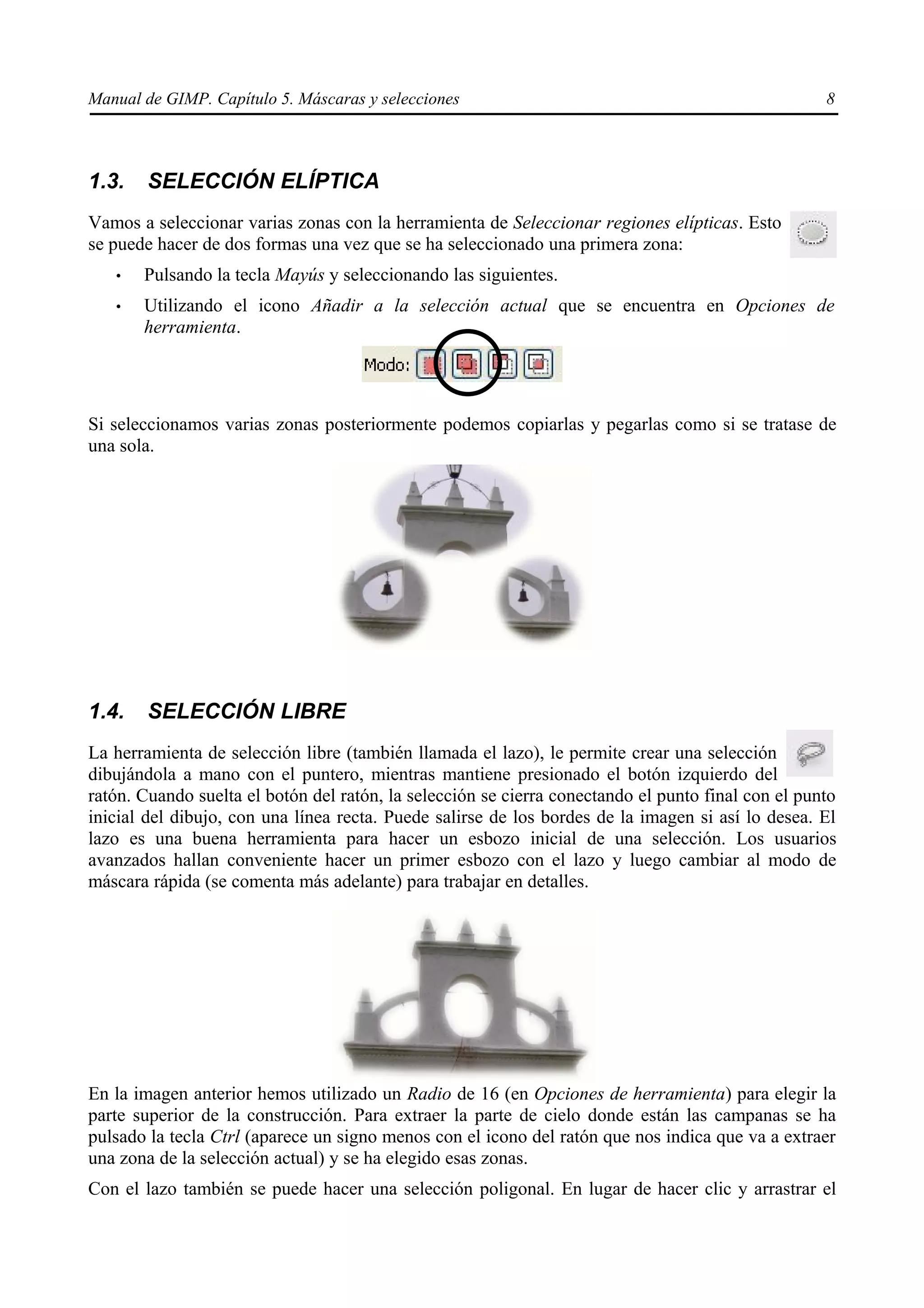Manual de GIMP. Capítulo 5. Máscaras y selecciones                                                  8



1.3.    SELECCIÓN ELÍPTICA
Vamos a seleccionar varias zonas con la herramienta de Seleccionar regiones elípticas. Esto
se puede hacer de dos formas una vez que se ha seleccionado una primera zona:
   •   Pulsando la tecla Mayús y seleccionando las siguientes.
   •   Utilizando el icono Añadir a la selección actual que se encuentra en Opciones de
       herramienta.




Si seleccionamos varias zonas posteriormente podemos copiarlas y pegarlas como si se tratase de
una sola.




1.4.    SELECCIÓN LIBRE
La herramienta de selección libre (también llamada el lazo), le permite crear una selección
dibujándola a mano con el puntero, mientras mantiene presionado el botón izquierdo del
ratón. Cuando suelta el botón del ratón, la selección se cierra conectando el punto final con el punto
inicial del dibujo, con una línea recta. Puede salirse de los bordes de la imagen si así lo desea. El
lazo es una buena herramienta para hacer un esbozo inicial de una selección. Los usuarios
avanzados hallan conveniente hacer un primer esbozo con el lazo y luego cambiar al modo de
máscara rápida (se comenta más adelante) para trabajar en detalles.




En la imagen anterior hemos utilizado un Radio de 16 (en Opciones de herramienta) para elegir la
parte superior de la construcción. Para extraer la parte de cielo donde están las campanas se ha
pulsado la tecla Ctrl (aparece un signo menos con el icono del ratón que nos indica que va a extraer
una zona de la selección actual) y se ha elegido esas zonas.
Con el lazo también se puede hacer una selección poligonal. En lugar de hacer clic y arrastrar el
 