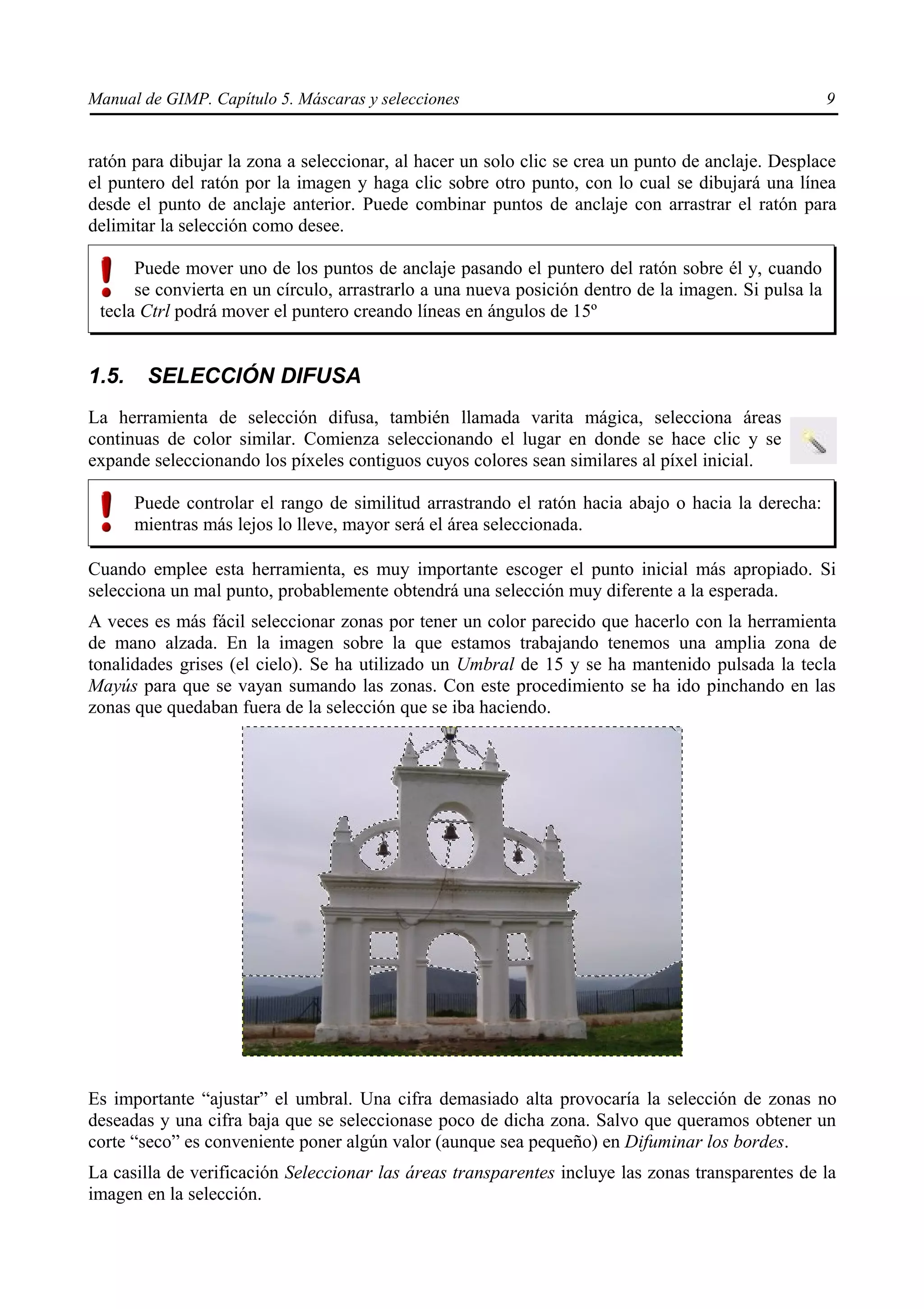 Manual de GIMP. Capítulo 5. Máscaras y selecciones                                                    9


ratón para dibujar la zona a seleccionar, al hacer un solo clic se crea un punto de anclaje. Desplace
el puntero del ratón por la imagen y haga clic sobre otro punto, con lo cual se dibujará una línea
desde el punto de anclaje anterior. Puede combinar puntos de anclaje con arrastrar el ratón para
delimitar la selección como desee.

      Puede mover uno de los puntos de anclaje pasando el puntero del ratón sobre él y, cuando
      se convierta en un círculo, arrastrarlo a una nueva posición dentro de la imagen. Si pulsa la
 tecla Ctrl podrá mover el puntero creando líneas en ángulos de 15º


1.5.    SELECCIÓN DIFUSA
La herramienta de selección difusa, también llamada varita mágica, selecciona áreas
continuas de color similar. Comienza seleccionando el lugar en donde se hace clic y se
expande seleccionando los píxeles contiguos cuyos colores sean similares al píxel inicial.

       Puede controlar el rango de similitud arrastrando el ratón hacia abajo o hacia la derecha:
       mientras más lejos lo lleve, mayor será el área seleccionada.

Cuando emplee esta herramienta, es muy importante escoger el punto inicial más apropiado. Si
selecciona un mal punto, probablemente obtendrá una selección muy diferente a la esperada.
A veces es más fácil seleccionar zonas por tener un color parecido que hacerlo con la herramienta
de mano alzada. En la imagen sobre la que estamos trabajando tenemos una amplia zona de
tonalidades grises (el cielo). Se ha utilizado un Umbral de 15 y se ha mantenido pulsada la tecla
Mayús para que se vayan sumando las zonas. Con este procedimiento se ha ido pinchando en las
zonas que quedaban fuera de la selección que se iba haciendo.




Es importante “ajustar” el umbral. Una cifra demasiado alta provocaría la selección de zonas no
deseadas y una cifra baja que se seleccionase poco de dicha zona. Salvo que queramos obtener un
corte “seco” es conveniente poner algún valor (aunque sea pequeño) en Difuminar los bordes.
La casilla de verificación Seleccionar las áreas transparentes incluye las zonas transparentes de la
imagen en la selección.
 