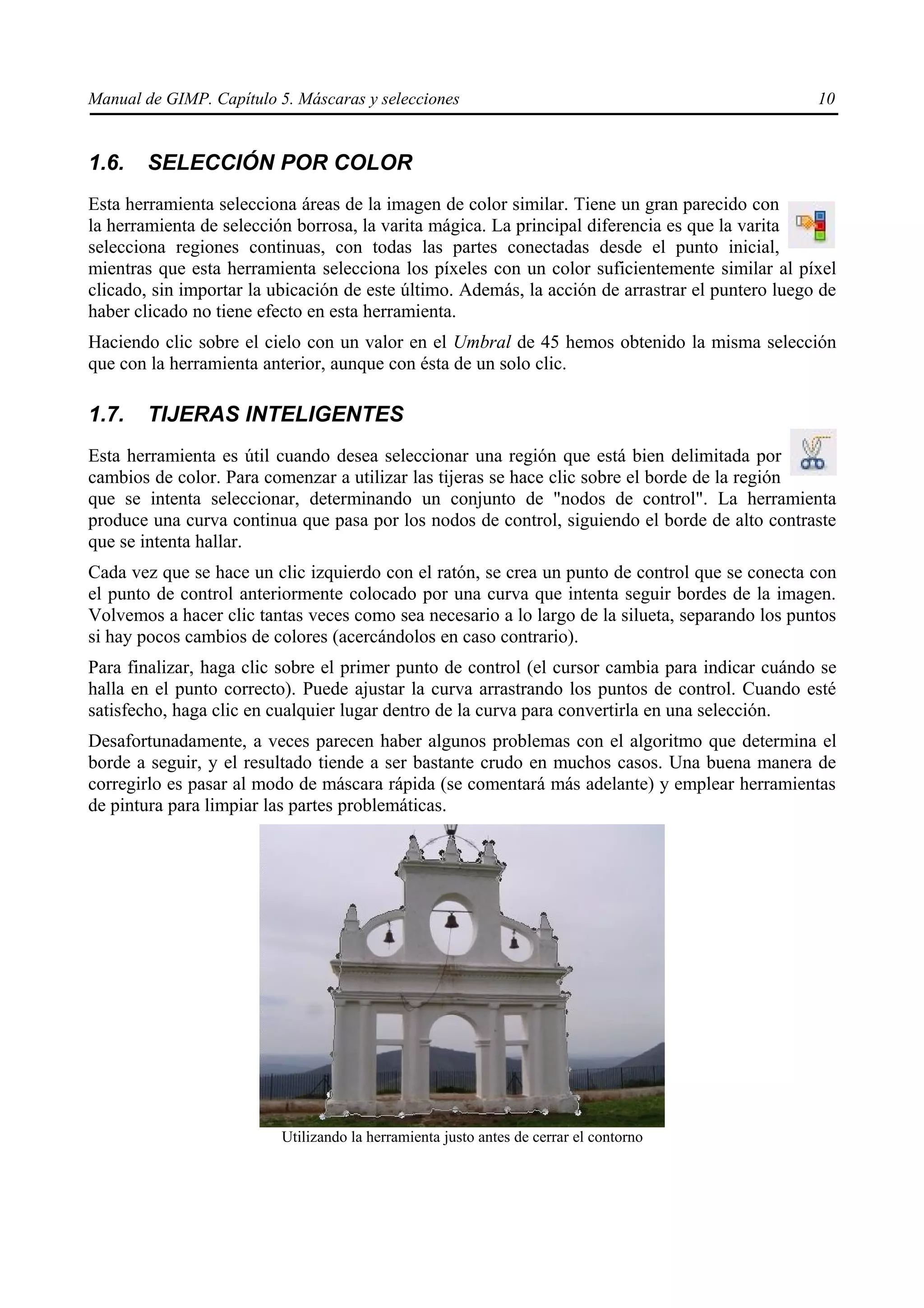 Manual de GIMP. Capítulo 5. Máscaras y selecciones                                                10


1.6.   SELECCIÓN POR COLOR
Esta herramienta selecciona áreas de la imagen de color similar. Tiene un gran parecido con
la herramienta de selección borrosa, la varita mágica. La principal diferencia es que la varita
selecciona regiones continuas, con todas las partes conectadas desde el punto inicial,
mientras que esta herramienta selecciona los píxeles con un color suficientemente similar al píxel
clicado, sin importar la ubicación de este último. Además, la acción de arrastrar el puntero luego de
haber clicado no tiene efecto en esta herramienta.
Haciendo clic sobre el cielo con un valor en el Umbral de 45 hemos obtenido la misma selección
que con la herramienta anterior, aunque con ésta de un solo clic.

1.7.   TIJERAS INTELIGENTES
Esta herramienta es útil cuando desea seleccionar una región que está bien delimitada por
cambios de color. Para comenzar a utilizar las tijeras se hace clic sobre el borde de la región
que se intenta seleccionar, determinando un conjunto de "nodos de control". La herramienta
produce una curva continua que pasa por los nodos de control, siguiendo el borde de alto contraste
que se intenta hallar.
Cada vez que se hace un clic izquierdo con el ratón, se crea un punto de control que se conecta con
el punto de control anteriormente colocado por una curva que intenta seguir bordes de la imagen.
Volvemos a hacer clic tantas veces como sea necesario a lo largo de la silueta, separando los puntos
si hay pocos cambios de colores (acercándolos en caso contrario).
Para finalizar, haga clic sobre el primer punto de control (el cursor cambia para indicar cuándo se
halla en el punto correcto). Puede ajustar la curva arrastrando los puntos de control. Cuando esté
satisfecho, haga clic en cualquier lugar dentro de la curva para convertirla en una selección.
Desafortunadamente, a veces parecen haber algunos problemas con el algoritmo que determina el
borde a seguir, y el resultado tiende a ser bastante crudo en muchos casos. Una buena manera de
corregirlo es pasar al modo de máscara rápida (se comentará más adelante) y emplear herramientas
de pintura para limpiar las partes problemáticas.




                          Utilizando la herramienta justo antes de cerrar el contorno
 
