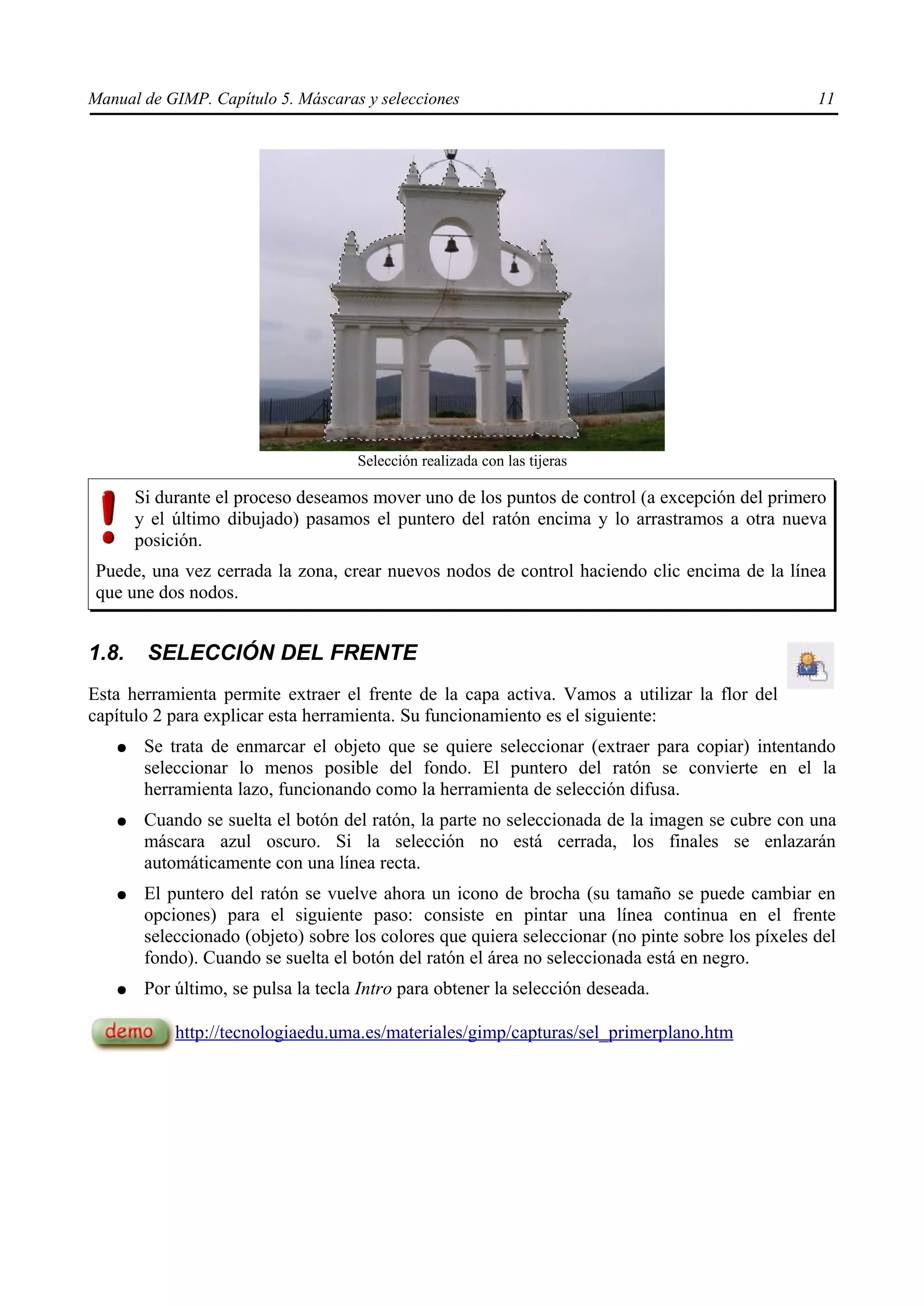 Manual de GIMP. Capítulo 5. Máscaras y selecciones                                                 11




                                     Selección realizada con las tijeras

       Si durante el proceso deseamos mover uno de los puntos de control (a excepción del primero
       y el último dibujado) pasamos el puntero del ratón encima y lo arrastramos a otra nueva
       posición.
 Puede, una vez cerrada la zona, crear nuevos nodos de control haciendo clic encima de la línea
 que une dos nodos.


1.8.    SELECCIÓN DEL FRENTE
Esta herramienta permite extraer el frente de la capa activa. Vamos a utilizar la flor del
capítulo 2 para explicar esta herramienta. Su funcionamiento es el siguiente:
   ●    Se trata de enmarcar el objeto que se quiere seleccionar (extraer para copiar) intentando
        seleccionar lo menos posible del fondo. El puntero del ratón se convierte en el la
        herramienta lazo, funcionando como la herramienta de selección difusa.
   ●    Cuando se suelta el botón del ratón, la parte no seleccionada de la imagen se cubre con una
        máscara azul oscuro. Si la selección no está cerrada, los finales se enlazarán
        automáticamente con una línea recta.
   ●    El puntero del ratón se vuelve ahora un icono de brocha (su tamaño se puede cambiar en
        opciones) para el siguiente paso: consiste en pintar una línea continua en el frente
        seleccionado (objeto) sobre los colores que quiera seleccionar (no pinte sobre los píxeles del
        fondo). Cuando se suelta el botón del ratón el área no seleccionada está en negro.
   ●    Por último, se pulsa la tecla Intro para obtener la selección deseada.

            http://tecnologiaedu.uma.es/materiales/gimp/capturas/sel_primerplano.htm
 