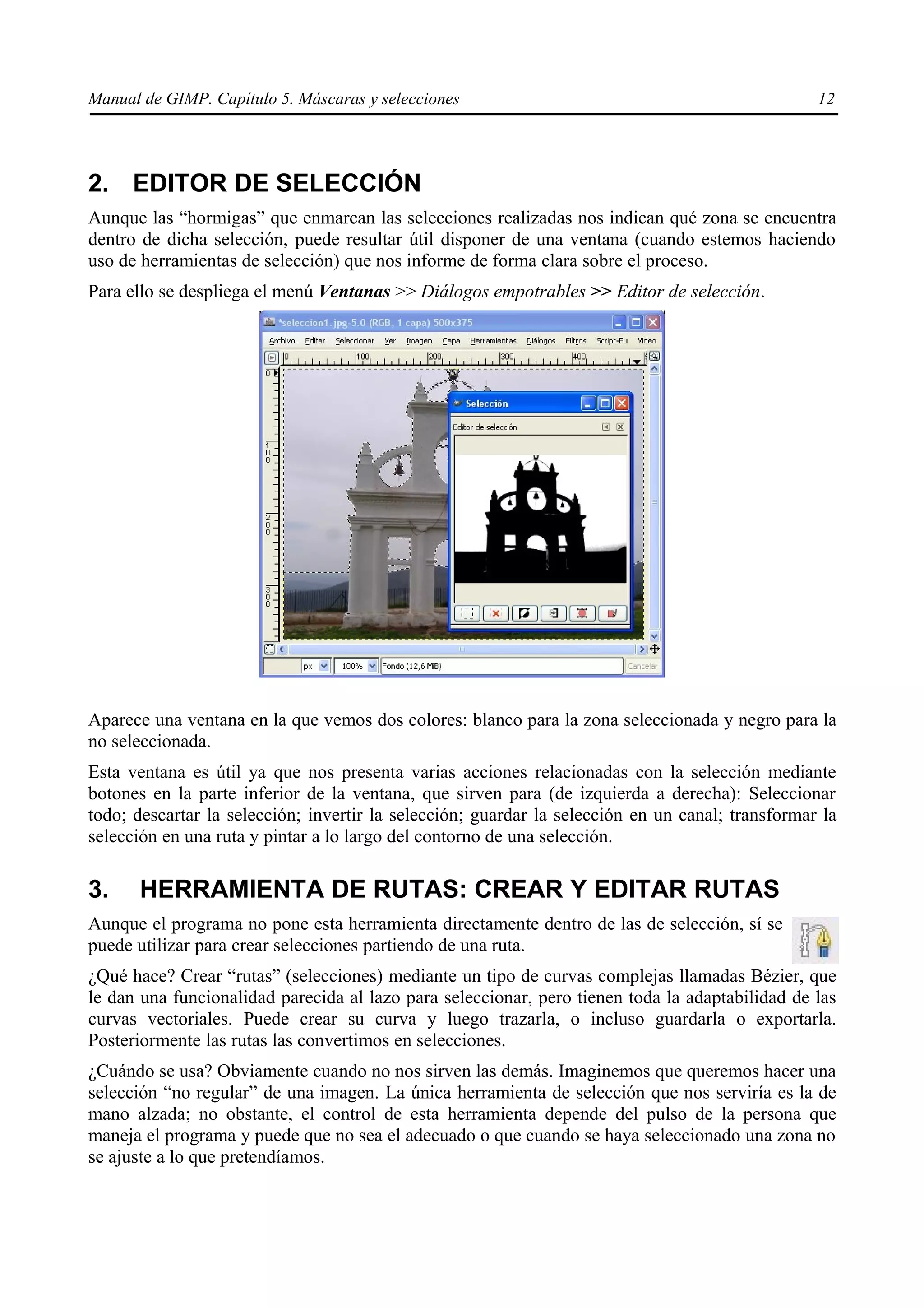 Manual de GIMP. Capítulo 5. Máscaras y selecciones                                                12




2. EDITOR DE SELECCIÓN
Aunque las “hormigas” que enmarcan las selecciones realizadas nos indican qué zona se encuentra
dentro de dicha selección, puede resultar útil disponer de una ventana (cuando estemos haciendo
uso de herramientas de selección) que nos informe de forma clara sobre el proceso.
Para ello se despliega el menú Ventanas >> Diálogos empotrables >> Editor de selección.




Aparece una ventana en la que vemos dos colores: blanco para la zona seleccionada y negro para la
no seleccionada.
Esta ventana es útil ya que nos presenta varias acciones relacionadas con la selección mediante
botones en la parte inferior de la ventana, que sirven para (de izquierda a derecha): Seleccionar
todo; descartar la selección; invertir la selección; guardar la selección en un canal; transformar la
selección en una ruta y pintar a lo largo del contorno de una selección.

3.    HERRAMIENTA DE RUTAS: CREAR Y EDITAR RUTAS
Aunque el programa no pone esta herramienta directamente dentro de las de selección, sí se
puede utilizar para crear selecciones partiendo de una ruta.
¿Qué hace? Crear “rutas” (selecciones) mediante un tipo de curvas complejas llamadas Bézier, que
le dan una funcionalidad parecida al lazo para seleccionar, pero tienen toda la adaptabilidad de las
curvas vectoriales. Puede crear su curva y luego trazarla, o incluso guardarla o exportarla.
Posteriormente las rutas las convertimos en selecciones.
¿Cuándo se usa? Obviamente cuando no nos sirven las demás. Imaginemos que queremos hacer una
selección “no regular” de una imagen. La única herramienta de selección que nos serviría es la de
mano alzada; no obstante, el control de esta herramienta depende del pulso de la persona que
maneja el programa y puede que no sea el adecuado o que cuando se haya seleccionado una zona no
se ajuste a lo que pretendíamos.
 