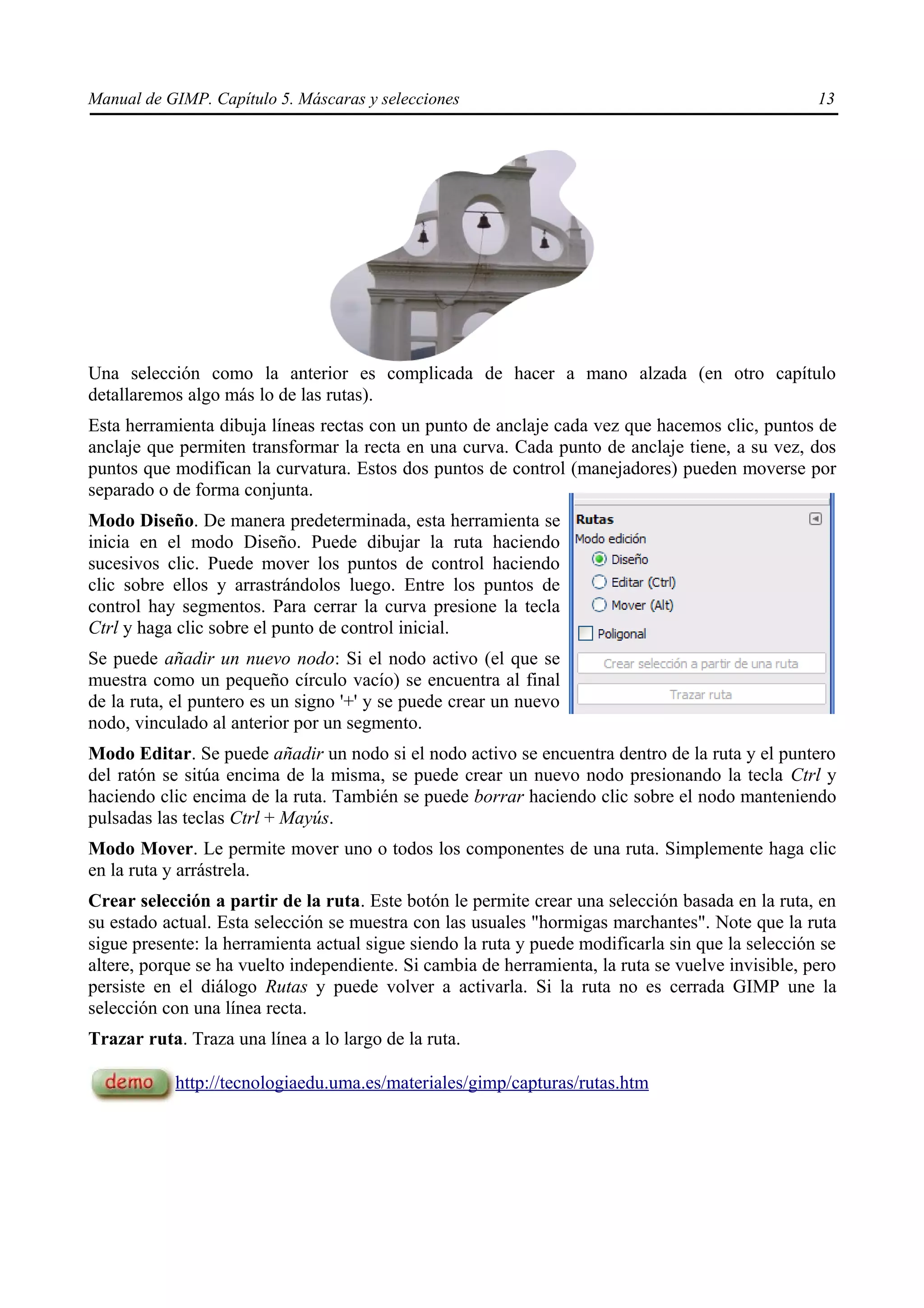Manual de GIMP. Capítulo 5. Máscaras y selecciones                                                 13




Una selección como la anterior es complicada de hacer a mano alzada (en otro capítulo
detallaremos algo más lo de las rutas).
Esta herramienta dibuja líneas rectas con un punto de anclaje cada vez que hacemos clic, puntos de
anclaje que permiten transformar la recta en una curva. Cada punto de anclaje tiene, a su vez, dos
puntos que modifican la curvatura. Estos dos puntos de control (manejadores) pueden moverse por
separado o de forma conjunta.
Modo Diseño. De manera predeterminada, esta herramienta se
inicia en el modo Diseño. Puede dibujar la ruta haciendo
sucesivos clic. Puede mover los puntos de control haciendo
clic sobre ellos y arrastrándolos luego. Entre los puntos de
control hay segmentos. Para cerrar la curva presione la tecla
Ctrl y haga clic sobre el punto de control inicial.
Se puede añadir un nuevo nodo: Si el nodo activo (el que se
muestra como un pequeño círculo vacío) se encuentra al final
de la ruta, el puntero es un signo '+' y se puede crear un nuevo
nodo, vinculado al anterior por un segmento.
Modo Editar. Se puede añadir un nodo si el nodo activo se encuentra dentro de la ruta y el puntero
del ratón se sitúa encima de la misma, se puede crear un nuevo nodo presionando la tecla Ctrl y
haciendo clic encima de la ruta. También se puede borrar haciendo clic sobre el nodo manteniendo
pulsadas las teclas Ctrl + Mayús.
Modo Mover. Le permite mover uno o todos los componentes de una ruta. Simplemente haga clic
en la ruta y arrástrela.
Crear selección a partir de la ruta. Este botón le permite crear una selección basada en la ruta, en
su estado actual. Esta selección se muestra con las usuales "hormigas marchantes". Note que la ruta
sigue presente: la herramienta actual sigue siendo la ruta y puede modificarla sin que la selección se
altere, porque se ha vuelto independiente. Si cambia de herramienta, la ruta se vuelve invisible, pero
persiste en el diálogo Rutas y puede volver a activarla. Si la ruta no es cerrada GIMP une la
selección con una línea recta.
Trazar ruta. Traza una línea a lo largo de la ruta.

           http://tecnologiaedu.uma.es/materiales/gimp/capturas/rutas.htm
 