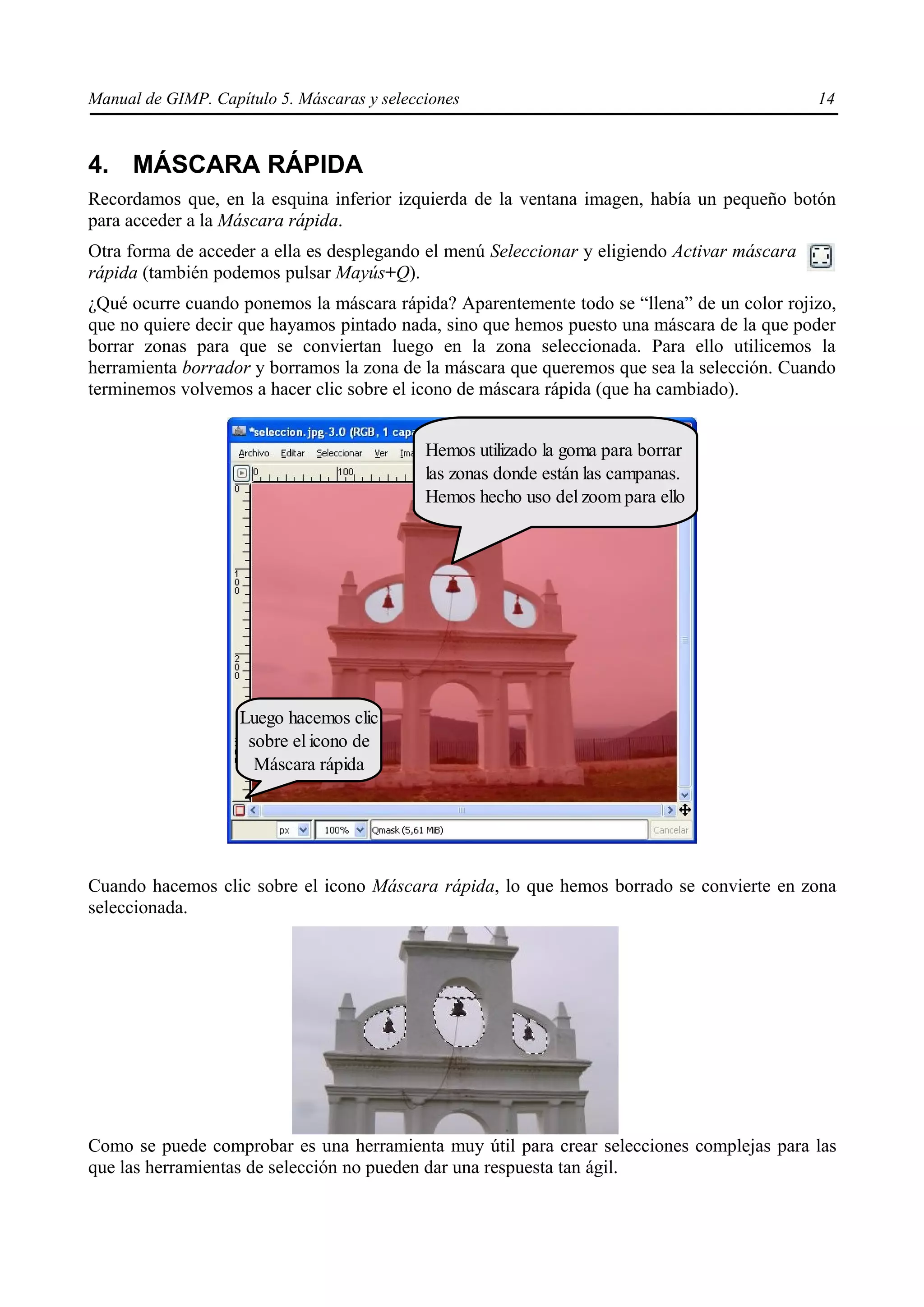 Manual de GIMP. Capítulo 5. Máscaras y selecciones                                            14



4. MÁSCARA RÁPIDA
Recordamos que, en la esquina inferior izquierda de la ventana imagen, había un pequeño botón
para acceder a la Máscara rápida.
Otra forma de acceder a ella es desplegando el menú Seleccionar y eligiendo Activar máscara
rápida (también podemos pulsar Mayús+Q).
¿Qué ocurre cuando ponemos la máscara rápida? Aparentemente todo se “llena” de un color rojizo,
que no quiere decir que hayamos pintado nada, sino que hemos puesto una máscara de la que poder
borrar zonas para que se conviertan luego en la zona seleccionada. Para ello utilicemos la
herramienta borrador y borramos la zona de la máscara que queremos que sea la selección. Cuando
terminemos volvemos a hacer clic sobre el icono de máscara rápida (que ha cambiado).


                                             Hemos utilizado la goma para borrar
                                             las zonas donde están las campanas.
                                             Hemos hecho uso del zoom para ello




                    Luego hacemos clic
                     sobre el icono de
                      Máscara rápida




Cuando hacemos clic sobre el icono Máscara rápida, lo que hemos borrado se convierte en zona
seleccionada.




Como se puede comprobar es una herramienta muy útil para crear selecciones complejas para las
que las herramientas de selección no pueden dar una respuesta tan ágil.
 