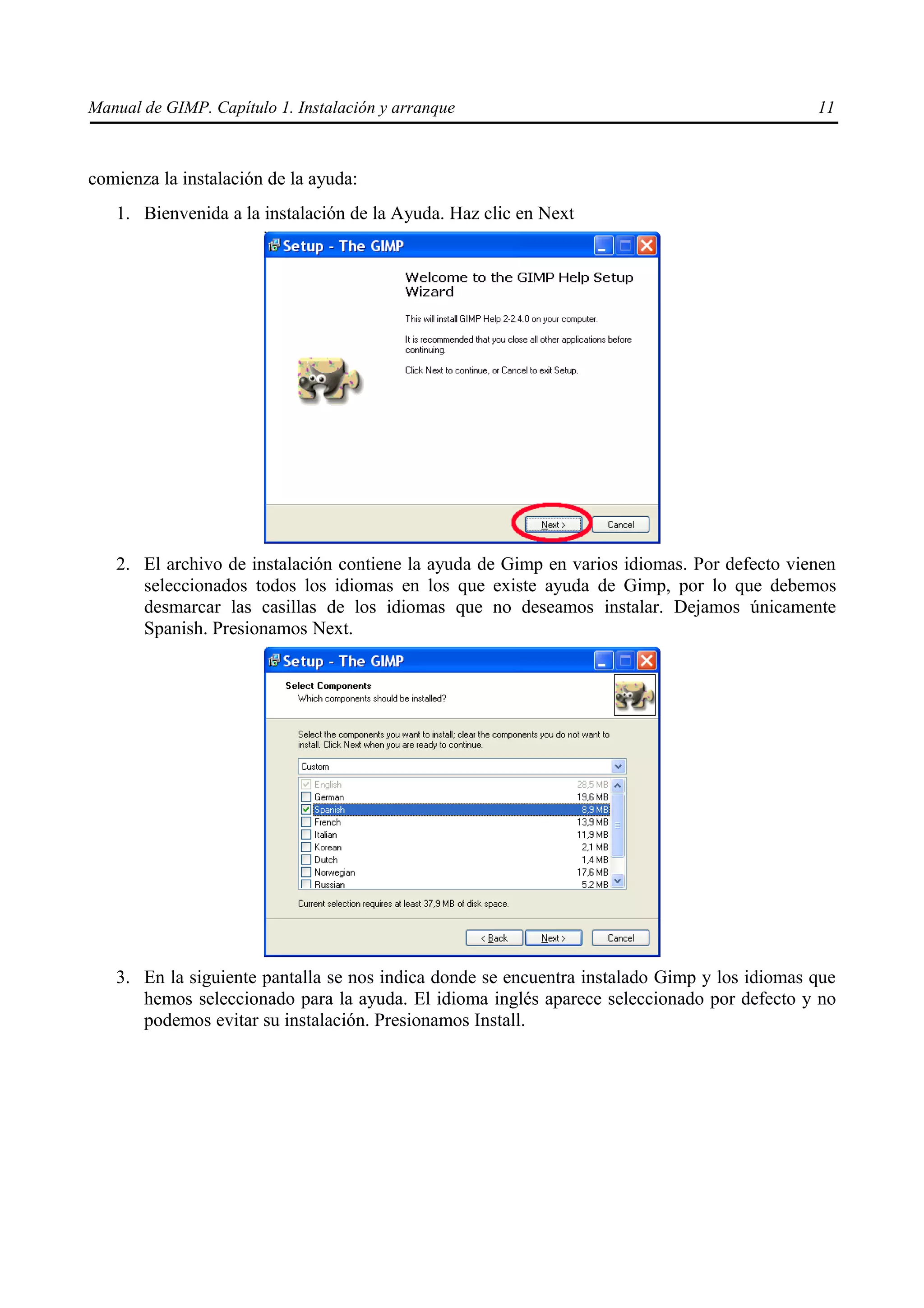 Manual de GIMP. Capítulo 1. Instalación y arranque                                           11



comienza la instalación de la ayuda:
   1. Bienvenida a la instalación de la Ayuda. Haz clic en Next




   2. El archivo de instalación contiene la ayuda de Gimp en varios idiomas. Por defecto vienen
      seleccionados todos los idiomas en los que existe ayuda de Gimp, por lo que debemos
      desmarcar las casillas de los idiomas que no deseamos instalar. Dejamos únicamente
      Spanish. Presionamos Next.




   3. En la siguiente pantalla se nos indica donde se encuentra instalado Gimp y los idiomas que
      hemos seleccionado para la ayuda. El idioma inglés aparece seleccionado por defecto y no
      podemos evitar su instalación. Presionamos Install.
 