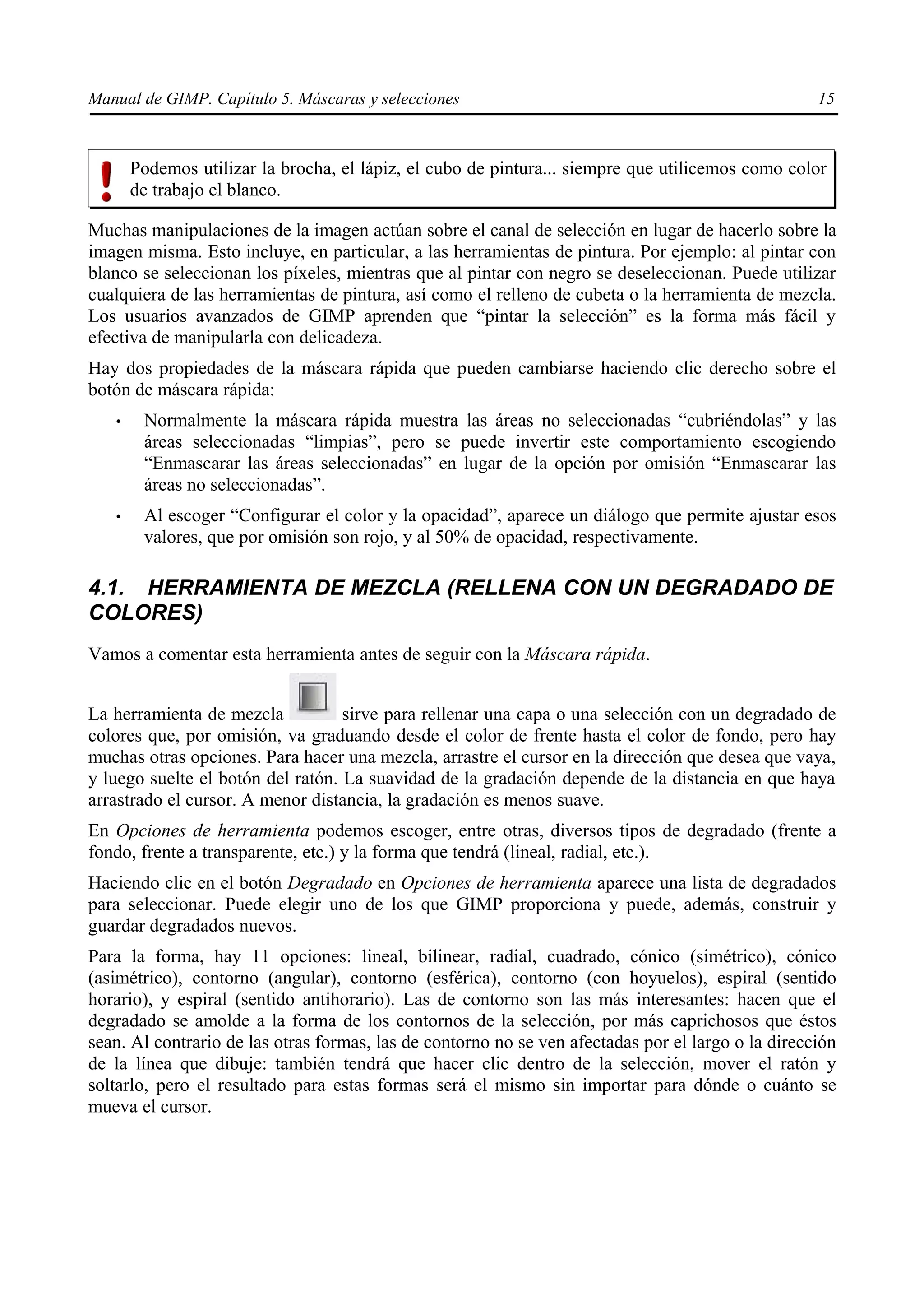 Manual de GIMP. Capítulo 5. Máscaras y selecciones                                                  15



       Podemos utilizar la brocha, el lápiz, el cubo de pintura... siempre que utilicemos como color
       de trabajo el blanco.

Muchas manipulaciones de la imagen actúan sobre el canal de selección en lugar de hacerlo sobre la
imagen misma. Esto incluye, en particular, a las herramientas de pintura. Por ejemplo: al pintar con
blanco se seleccionan los píxeles, mientras que al pintar con negro se deseleccionan. Puede utilizar
cualquiera de las herramientas de pintura, así como el relleno de cubeta o la herramienta de mezcla.
Los usuarios avanzados de GIMP aprenden que “pintar la selección” es la forma más fácil y
efectiva de manipularla con delicadeza.
Hay dos propiedades de la máscara rápida que pueden cambiarse haciendo clic derecho sobre el
botón de máscara rápida:
   •    Normalmente la máscara rápida muestra las áreas no seleccionadas “cubriéndolas” y las
        áreas seleccionadas “limpias”, pero se puede invertir este comportamiento escogiendo
        “Enmascarar las áreas seleccionadas” en lugar de la opción por omisión “Enmascarar las
        áreas no seleccionadas”.
   •    Al escoger “Configurar el color y la opacidad”, aparece un diálogo que permite ajustar esos
        valores, que por omisión son rojo, y al 50% de opacidad, respectivamente.

4.1. HERRAMIENTA DE MEZCLA (RELLENA CON UN DEGRADADO DE
COLORES)
Vamos a comentar esta herramienta antes de seguir con la Máscara rápida.


La herramienta de mezcla           sirve para rellenar una capa o una selección con un degradado de
colores que, por omisión, va graduando desde el color de frente hasta el color de fondo, pero hay
muchas otras opciones. Para hacer una mezcla, arrastre el cursor en la dirección que desea que vaya,
y luego suelte el botón del ratón. La suavidad de la gradación depende de la distancia en que haya
arrastrado el cursor. A menor distancia, la gradación es menos suave.
En Opciones de herramienta podemos escoger, entre otras, diversos tipos de degradado (frente a
fondo, frente a transparente, etc.) y la forma que tendrá (lineal, radial, etc.).
Haciendo clic en el botón Degradado en Opciones de herramienta aparece una lista de degradados
para seleccionar. Puede elegir uno de los que GIMP proporciona y puede, además, construir y
guardar degradados nuevos.
Para la forma, hay 11 opciones: lineal, bilinear, radial, cuadrado, cónico (simétrico), cónico
(asimétrico), contorno (angular), contorno (esférica), contorno (con hoyuelos), espiral (sentido
horario), y espiral (sentido antihorario). Las de contorno son las más interesantes: hacen que el
degradado se amolde a la forma de los contornos de la selección, por más caprichosos que éstos
sean. Al contrario de las otras formas, las de contorno no se ven afectadas por el largo o la dirección
de la línea que dibuje: también tendrá que hacer clic dentro de la selección, mover el ratón y
soltarlo, pero el resultado para estas formas será el mismo sin importar para dónde o cuánto se
mueva el cursor.
 