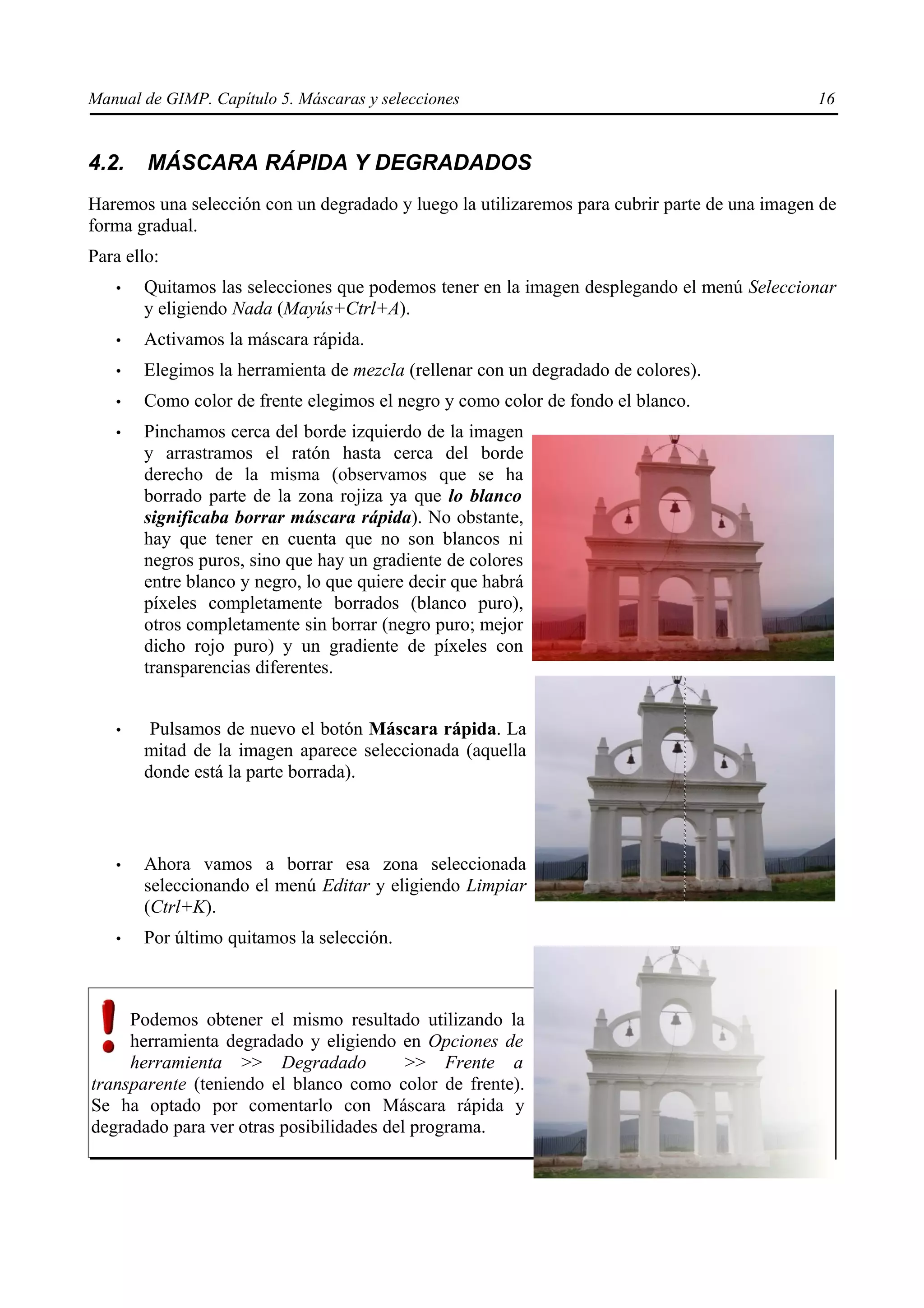 Manual de GIMP. Capítulo 5. Máscaras y selecciones                                            16


4.2.    MÁSCARA RÁPIDA Y DEGRADADOS
Haremos una selección con un degradado y luego la utilizaremos para cubrir parte de una imagen de
forma gradual.
Para ello:
   •   Quitamos las selecciones que podemos tener en la imagen desplegando el menú Seleccionar
       y eligiendo Nada (Mayús+Ctrl+A).
   •   Activamos la máscara rápida.
   •   Elegimos la herramienta de mezcla (rellenar con un degradado de colores).
   •   Como color de frente elegimos el negro y como color de fondo el blanco.
   •   Pinchamos cerca del borde izquierdo de la imagen
       y arrastramos el ratón hasta cerca del borde
       derecho de la misma (observamos que se ha
       borrado parte de la zona rojiza ya que lo blanco
       significaba borrar máscara rápida). No obstante,
       hay que tener en cuenta que no son blancos ni
       negros puros, sino que hay un gradiente de colores
       entre blanco y negro, lo que quiere decir que habrá
       píxeles completamente borrados (blanco puro),
       otros completamente sin borrar (negro puro; mejor
       dicho rojo puro) y un gradiente de píxeles con
       transparencias diferentes.


   •    Pulsamos de nuevo el botón Máscara rápida. La
       mitad de la imagen aparece seleccionada (aquella
       donde está la parte borrada).



   •   Ahora vamos a borrar esa zona seleccionada
       seleccionando el menú Editar y eligiendo Limpiar
       (Ctrl+K).
   •   Por último quitamos la selección.



     Podemos obtener el mismo resultado utilizando la
     herramienta degradado y eligiendo en Opciones de
     herramienta >> Degradado             >> Frente a
transparente (teniendo el blanco como color de frente).
Se ha optado por comentarlo con Máscara rápida y
degradado para ver otras posibilidades del programa.
 