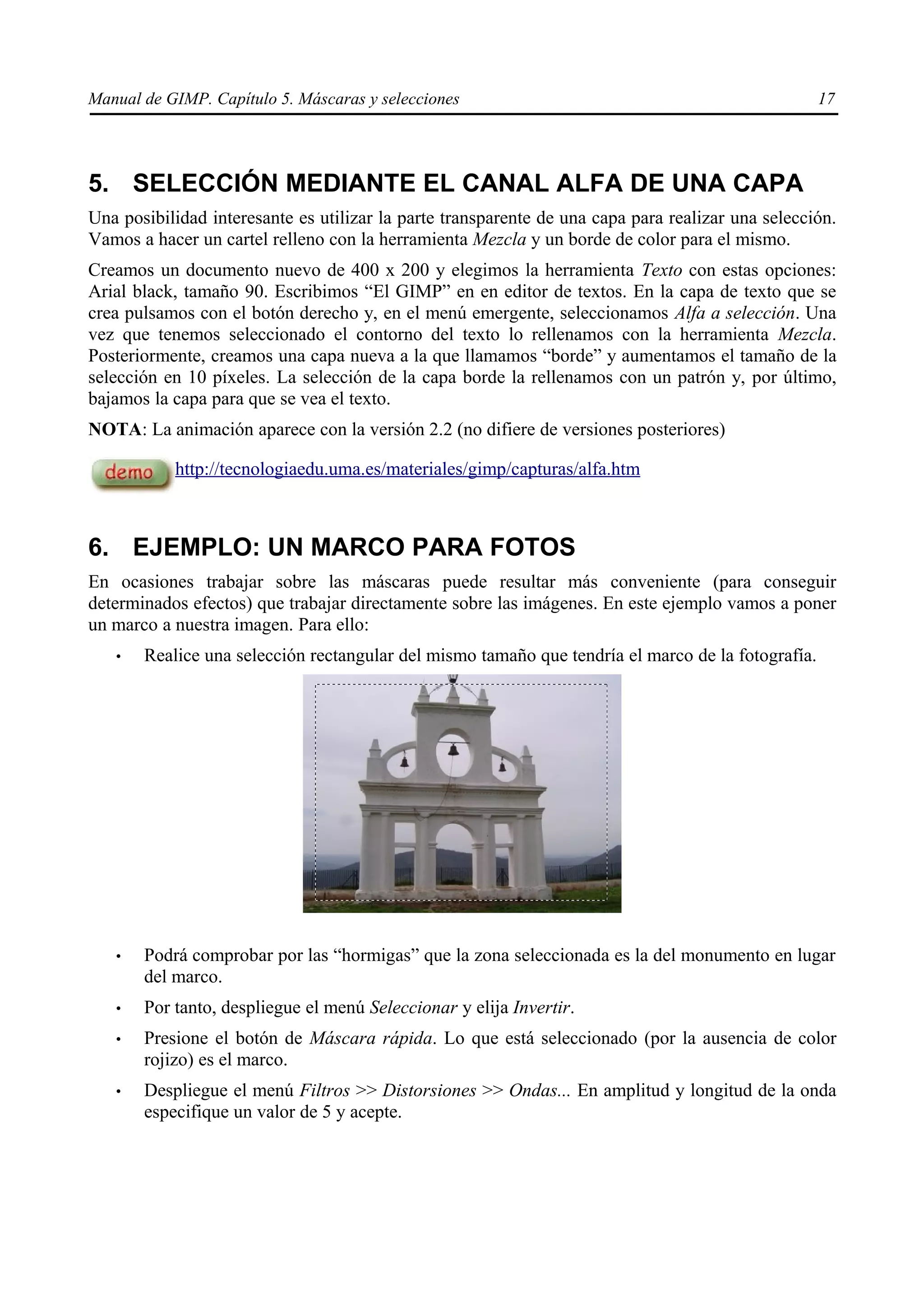Manual de GIMP. Capítulo 5. Máscaras y selecciones                                                 17




5. SELECCIÓN MEDIANTE EL CANAL ALFA DE UNA CAPA
Una posibilidad interesante es utilizar la parte transparente de una capa para realizar una selección.
Vamos a hacer un cartel relleno con la herramienta Mezcla y un borde de color para el mismo.
Creamos un documento nuevo de 400 x 200 y elegimos la herramienta Texto con estas opciones:
Arial black, tamaño 90. Escribimos “El GIMP” en en editor de textos. En la capa de texto que se
crea pulsamos con el botón derecho y, en el menú emergente, seleccionamos Alfa a selección. Una
vez que tenemos seleccionado el contorno del texto lo rellenamos con la herramienta Mezcla.
Posteriormente, creamos una capa nueva a la que llamamos “borde” y aumentamos el tamaño de la
selección en 10 píxeles. La selección de la capa borde la rellenamos con un patrón y, por último,
bajamos la capa para que se vea el texto.
NOTA: La animación aparece con la versión 2.2 (no difiere de versiones posteriores)

           http://tecnologiaedu.uma.es/materiales/gimp/capturas/alfa.htm



6. EJEMPLO: UN MARCO PARA FOTOS
En ocasiones trabajar sobre las máscaras puede resultar más conveniente (para conseguir
determinados efectos) que trabajar directamente sobre las imágenes. En este ejemplo vamos a poner
un marco a nuestra imagen. Para ello:
   •   Realice una selección rectangular del mismo tamaño que tendría el marco de la fotografía.




   •   Podrá comprobar por las “hormigas” que la zona seleccionada es la del monumento en lugar
       del marco.
   •   Por tanto, despliegue el menú Seleccionar y elija Invertir.
   •   Presione el botón de Máscara rápida. Lo que está seleccionado (por la ausencia de color
       rojizo) es el marco.
   •   Despliegue el menú Filtros >> Distorsiones >> Ondas... En amplitud y longitud de la onda
       especifique un valor de 5 y acepte.
 