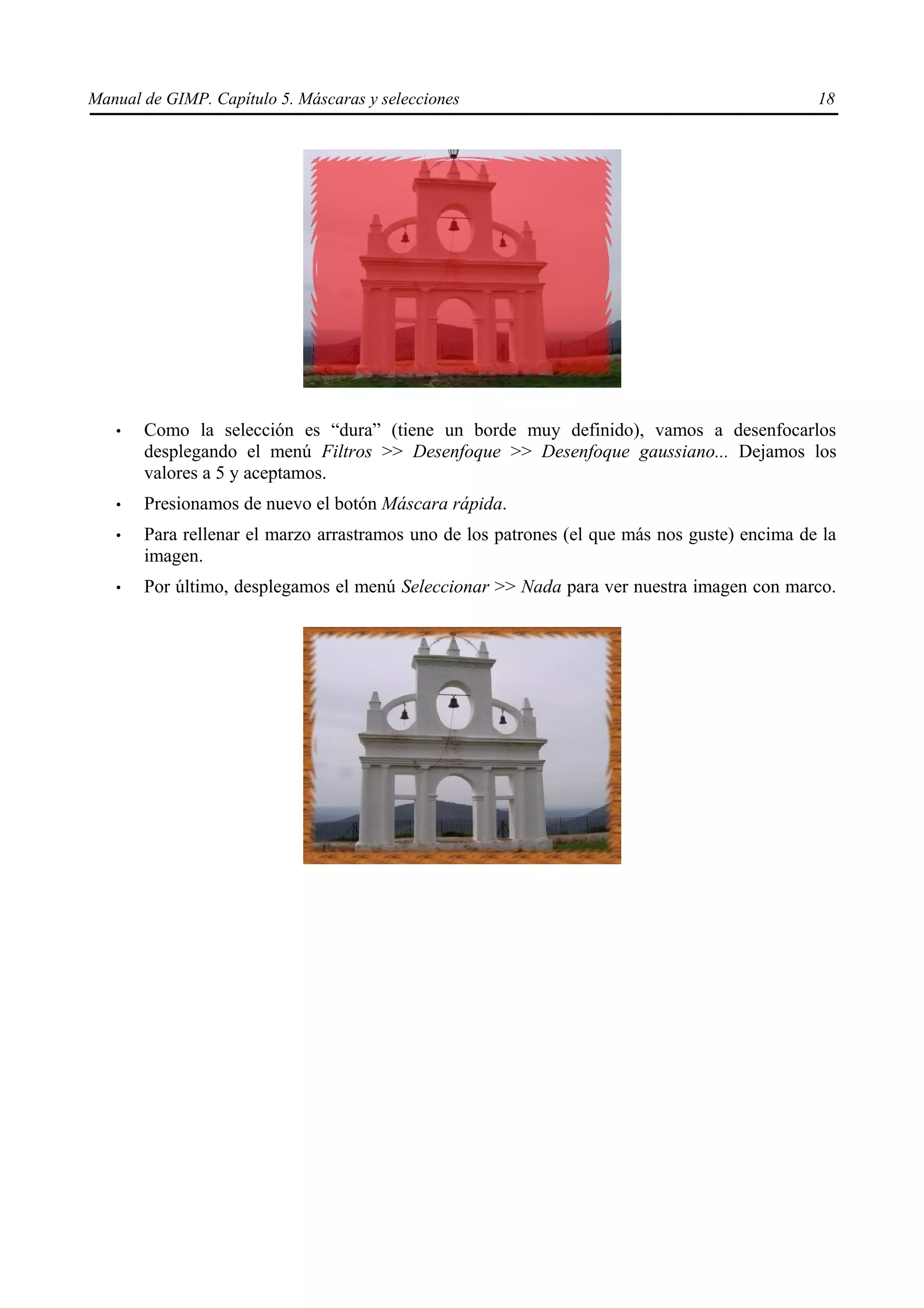 Manual de GIMP. Capítulo 5. Máscaras y selecciones                                            18




   •   Como la selección es “dura” (tiene un borde muy definido), vamos a desenfocarlos
       desplegando el menú Filtros >> Desenfoque >> Desenfoque gaussiano... Dejamos los
       valores a 5 y aceptamos.
   •   Presionamos de nuevo el botón Máscara rápida.
   •   Para rellenar el marzo arrastramos uno de los patrones (el que más nos guste) encima de la
       imagen.
   •   Por último, desplegamos el menú Seleccionar >> Nada para ver nuestra imagen con marco.
 