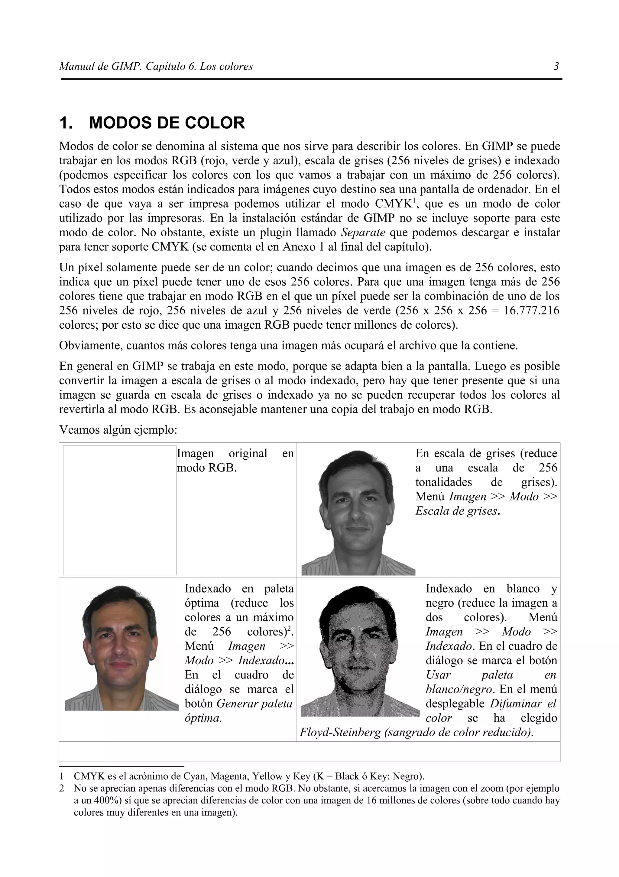 Manual de GIMP. Capítulo 6. Los colores                                                                           3




1. MODOS DE COLOR
Modos de color se denomina al sistema que nos sirve para describir los colores. En GIMP se puede
trabajar en los modos RGB (rojo, verde y azul), escala de grises (256 niveles de grises) e indexado
(podemos especificar los colores con los que vamos a trabajar con un máximo de 256 colores).
Todos estos modos están indicados para imágenes cuyo destino sea una pantalla de ordenador. En el
caso de que vaya a ser impresa podemos utilizar el modo CMYK1, que es un modo de color
utilizado por las impresoras. En la instalación estándar de GIMP no se incluye soporte para este
modo de color. No obstante, existe un plugin llamado Separate que podemos descargar e instalar
para tener soporte CMYK (se comenta el en Anexo 1 al final del capítulo).
Un píxel solamente puede ser de un color; cuando decimos que una imagen es de 256 colores, esto
indica que un píxel puede tener uno de esos 256 colores. Para que una imagen tenga más de 256
colores tiene que trabajar en modo RGB en el que un píxel puede ser la combinación de uno de los
256 niveles de rojo, 256 niveles de azul y 256 niveles de verde (256 x 256 x 256 = 16.777.216
colores; por esto se dice que una imagen RGB puede tener millones de colores).
Obviamente, cuantos más colores tenga una imagen más ocupará el archivo que la contiene.
En general en GIMP se trabaja en este modo, porque se adapta bien a la pantalla. Luego es posible
convertir la imagen a escala de grises o al modo indexado, pero hay que tener presente que si una
imagen se guarda en escala de grises o indexado ya no se pueden recuperar todos los colores al
revertirla al modo RGB. Es aconsejable mantener una copia del trabajo en modo RGB.
Veamos algún ejemplo:
                           Imagen original         en                             En escala de grises (reduce
                           modo RGB.                                              a una escala de 256
                                                                                  tonalidades de grises).
                                                                                  Menú Imagen >> Modo >>
                                                                                  Escala de grises.




                             Indexado en paleta                                Indexado en blanco y
                             óptima (reduce los                                negro (reduce la imagen a
                             colores a un máximo                               dos     colores).   Menú
                             de 256 colores)2.                                 Imagen >> Modo >>
                             Menú Imagen >>                                    Indexado. En el cuadro de
                             Modo >> Indexado...                               diálogo se marca el botón
                             En el cuadro de                                   Usar        paleta     en
                             diálogo se marca el                               blanco/negro. En el menú
                             botón Generar paleta                              desplegable Difuminar el
                             óptima.                                           color se ha elegido
                                                        Floyd-Steinberg (sangrado de color reducido).


1 CMYK es el acrónimo de Cyan, Magenta, Yellow y Key (K = Black ó Key: Negro).
2 No se aprecian apenas diferencias con el modo RGB. No obstante, si acercamos la imagen con el zoom (por ejemplo
  a un 400%) sí que se aprecian diferencias de color con una imagen de 16 millones de colores (sobre todo cuando hay
  colores muy diferentes en una imagen).
 