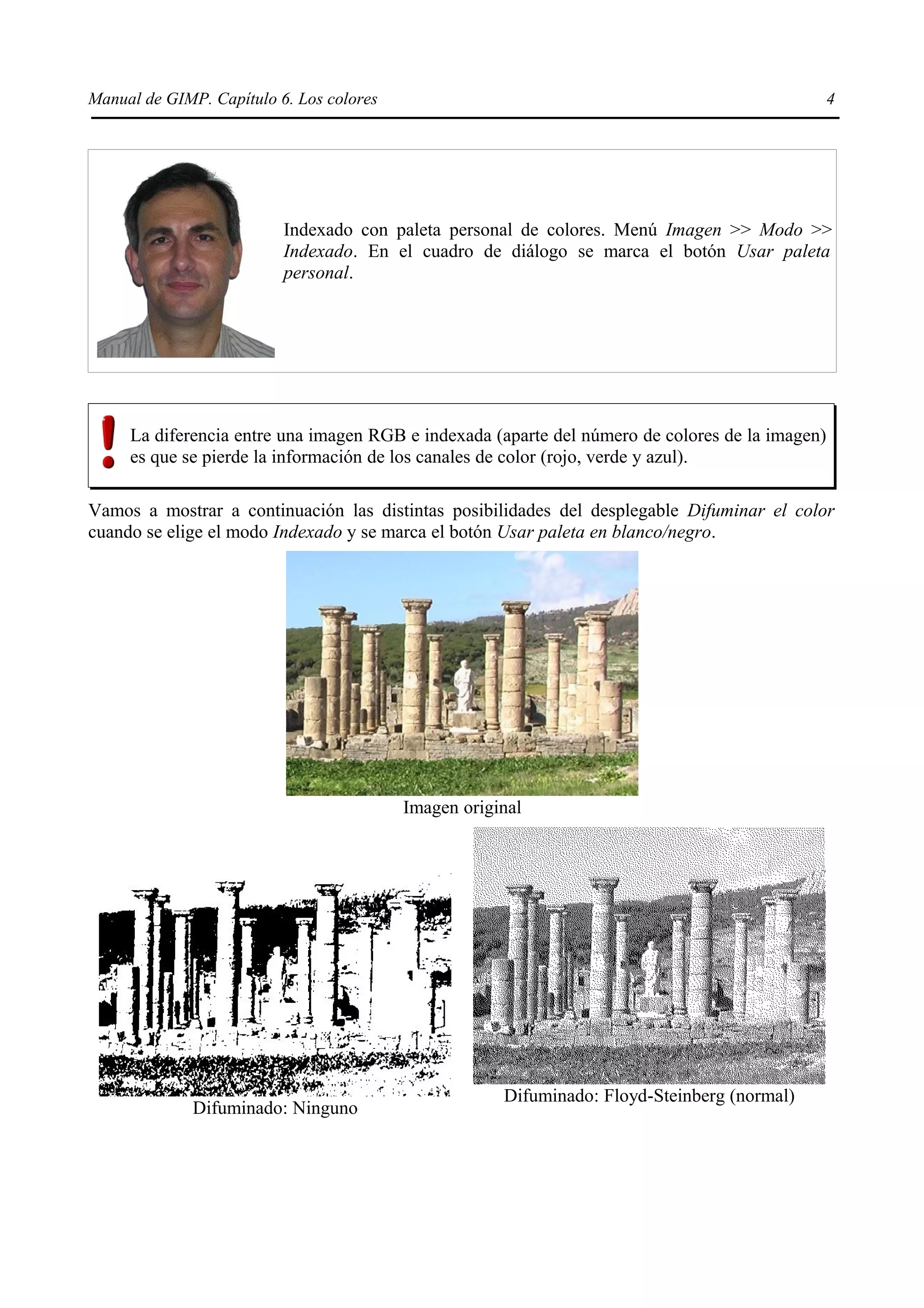 Manual de GIMP. Capítulo 6. Los colores                                                          4




                          Indexado con paleta personal de colores. Menú Imagen >> Modo >>
                          Indexado. En el cuadro de diálogo se marca el botón Usar paleta
                          personal.




     La diferencia entre una imagen RGB e indexada (aparte del número de colores de la imagen)
     es que se pierde la información de los canales de color (rojo, verde y azul).

Vamos a mostrar a continuación las distintas posibilidades del desplegable Difuminar el color
cuando se elige el modo Indexado y se marca el botón Usar paleta en blanco/negro.




                                          Imagen original




                                                      Difuminado: Floyd-Steinberg (normal)
              Difuminado: Ninguno
 