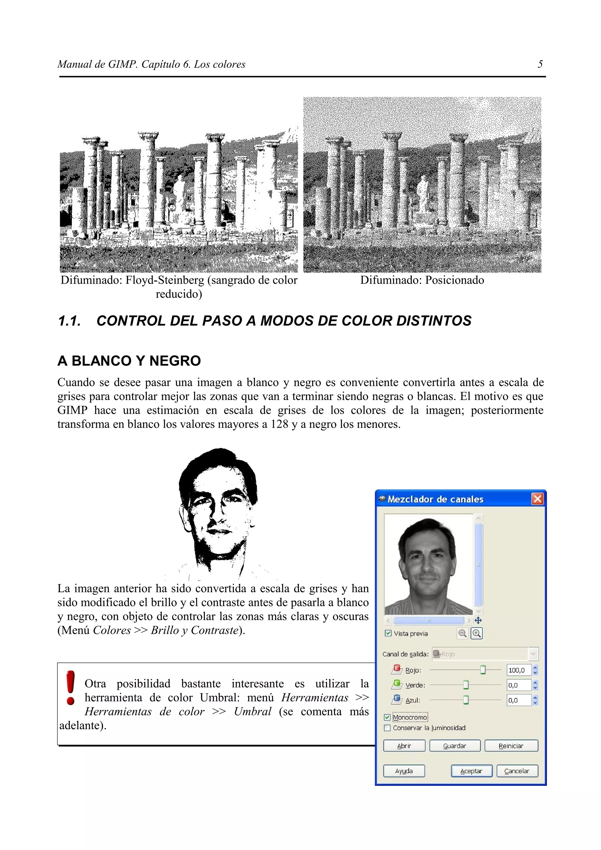 Manual de GIMP. Capítulo 6. Los colores                                                         5




Difuminado: Floyd-Steinberg (sangrado de color                  Difuminado: Posicionado
                  reducido)

1.1.    CONTROL DEL PASO A MODOS DE COLOR DISTINTOS

A BLANCO Y NEGRO
Cuando se desee pasar una imagen a blanco y negro es conveniente convertirla antes a escala de
grises para controlar mejor las zonas que van a terminar siendo negras o blancas. El motivo es que
GIMP hace una estimación en escala de grises de los colores de la imagen; posteriormente
transforma en blanco los valores mayores a 128 y a negro los menores.




La imagen anterior ha sido convertida a escala de grises y han
sido modificado el brillo y el contraste antes de pasarla a blanco
y negro, con objeto de controlar las zonas más claras y oscuras
(Menú Colores >> Brillo y Contraste).



     Otra posibilidad bastante interesante es utilizar la
     herramienta de color Umbral: menú Herramientas >>
     Herramientas de color >> Umbral (se comenta más
adelante).
 