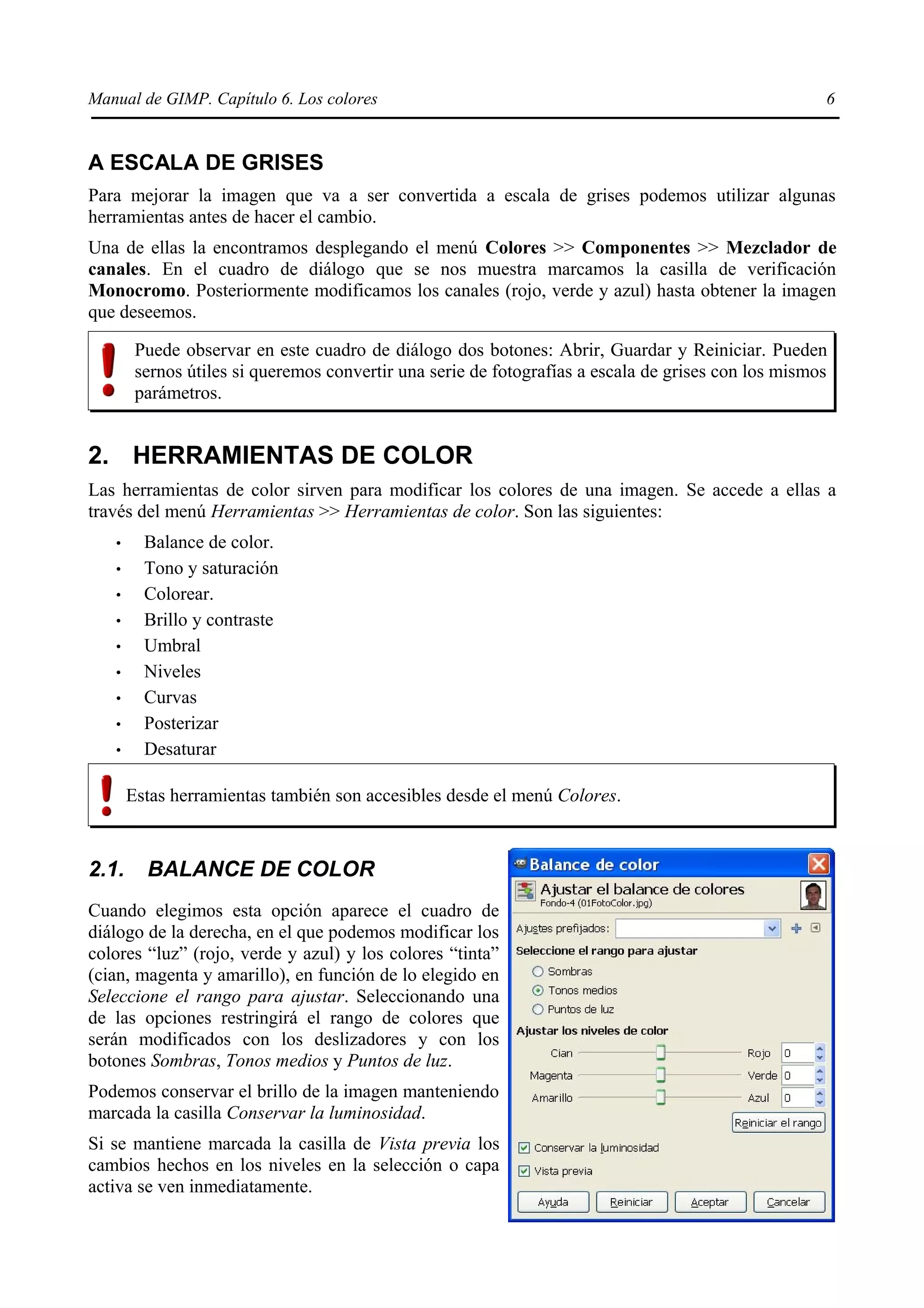 Manual de GIMP. Capítulo 6. Los colores                                                              6


A ESCALA DE GRISES
Para mejorar la imagen que va a ser convertida a escala de grises podemos utilizar algunas
herramientas antes de hacer el cambio.
Una de ellas la encontramos desplegando el menú Colores >> Componentes >> Mezclador de
canales. En el cuadro de diálogo que se nos muestra marcamos la casilla de verificación
Monocromo. Posteriormente modificamos los canales (rojo, verde y azul) hasta obtener la imagen
que deseemos.

        Puede observar en este cuadro de diálogo dos botones: Abrir, Guardar y Reiniciar. Pueden
        sernos útiles si queremos convertir una serie de fotografías a escala de grises con los mismos
        parámetros.


2. HERRAMIENTAS DE COLOR
Las herramientas de color sirven para modificar los colores de una imagen. Se accede a ellas a
través del menú Herramientas >> Herramientas de color. Son las siguientes:
   •     Balance de color.
   •     Tono y saturación
   •     Colorear.
   •     Brillo y contraste
   •     Umbral
   •     Niveles
   •     Curvas
   •     Posterizar
   •     Desaturar

       Estas herramientas también son accesibles desde el menú Colores.



2.1.     BALANCE DE COLOR
Cuando elegimos esta opción aparece el cuadro de
diálogo de la derecha, en el que podemos modificar los
colores “luz” (rojo, verde y azul) y los colores “tinta”
(cian, magenta y amarillo), en función de lo elegido en
Seleccione el rango para ajustar. Seleccionando una
de las opciones restringirá el rango de colores que
serán modificados con los deslizadores y con los
botones Sombras, Tonos medios y Puntos de luz.
Podemos conservar el brillo de la imagen manteniendo
marcada la casilla Conservar la luminosidad.
Si se mantiene marcada la casilla de Vista previa los
cambios hechos en los niveles en la selección o capa
activa se ven inmediatamente.
 