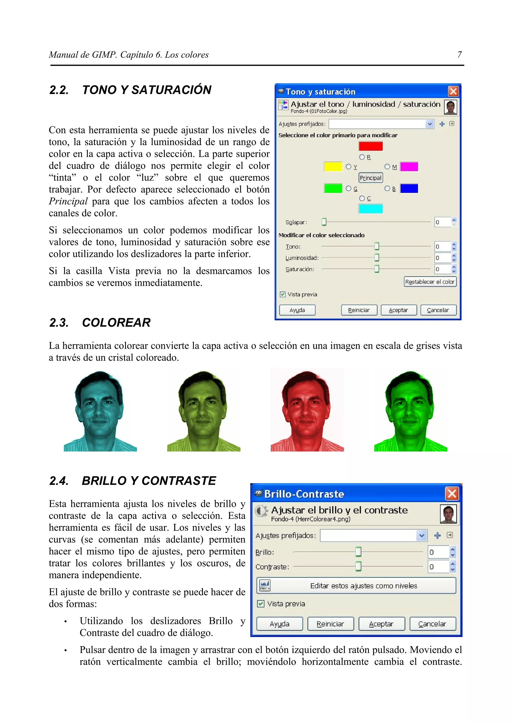 Manual de GIMP. Capítulo 6. Los colores                                                           7


2.2.    TONO Y SATURACIÓN


Con esta herramienta se puede ajustar los niveles de
tono, la saturación y la luminosidad de un rango de
color en la capa activa o selección. La parte superior
del cuadro de diálogo nos permite elegir el color
“tinta” o el color “luz” sobre el que queremos
trabajar. Por defecto aparece seleccionado el botón
Principal para que los cambios afecten a todos los
canales de color.
Si seleccionamos un color podemos modificar los
valores de tono, luminosidad y saturación sobre ese
color utilizando los deslizadores la parte inferior.
Si la casilla Vista previa no la desmarcamos los
cambios se veremos inmediatamente.


2.3.    COLOREAR
La herramienta colorear convierte la capa activa o selección en una imagen en escala de grises vista
a través de un cristal coloreado.




2.4.    BRILLO Y CONTRASTE
Esta herramienta ajusta los niveles de brillo y
contraste de la capa activa o selección. Esta
herramienta es fácil de usar. Los niveles y las
curvas (se comentan más adelante) permiten
hacer el mismo tipo de ajustes, pero permiten
tratar los colores brillantes y los oscuros, de
manera independiente.
El ajuste de brillo y contraste se puede hacer de
dos formas:
   •   Utilizando los deslizadores Brillo y
       Contraste del cuadro de diálogo.
   •   Pulsar dentro de la imagen y arrastrar con el botón izquierdo del ratón pulsado. Moviendo el
       ratón verticalmente cambia el brillo; moviéndolo horizontalmente cambia el contraste.
 