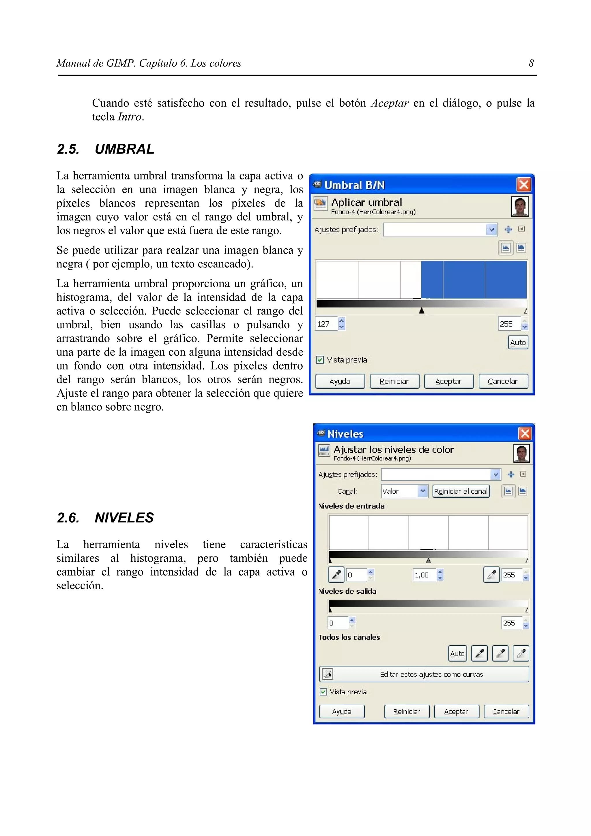 Manual de GIMP. Capítulo 6. Los colores                                                       8


       Cuando esté satisfecho con el resultado, pulse el botón Aceptar en el diálogo, o pulse la
       tecla Intro.

2.5.   UMBRAL
La herramienta umbral transforma la capa activa o
la selección en una imagen blanca y negra, los
píxeles blancos representan los píxeles de la
imagen cuyo valor está en el rango del umbral, y
los negros el valor que está fuera de este rango.
Se puede utilizar para realzar una imagen blanca y
negra ( por ejemplo, un texto escaneado).
La herramienta umbral proporciona un gráfico, un
histograma, del valor de la intensidad de la capa
activa o selección. Puede seleccionar el rango del
umbral, bien usando las casillas o pulsando y
arrastrando sobre el gráfico. Permite seleccionar
una parte de la imagen con alguna intensidad desde
un fondo con otra intensidad. Los píxeles dentro
del rango serán blancos, los otros serán negros.
Ajuste el rango para obtener la selección que quiere
en blanco sobre negro.




2.6.   NIVELES
La herramienta niveles tiene características
similares al histograma, pero también puede
cambiar el rango intensidad de la capa activa o
selección.
 