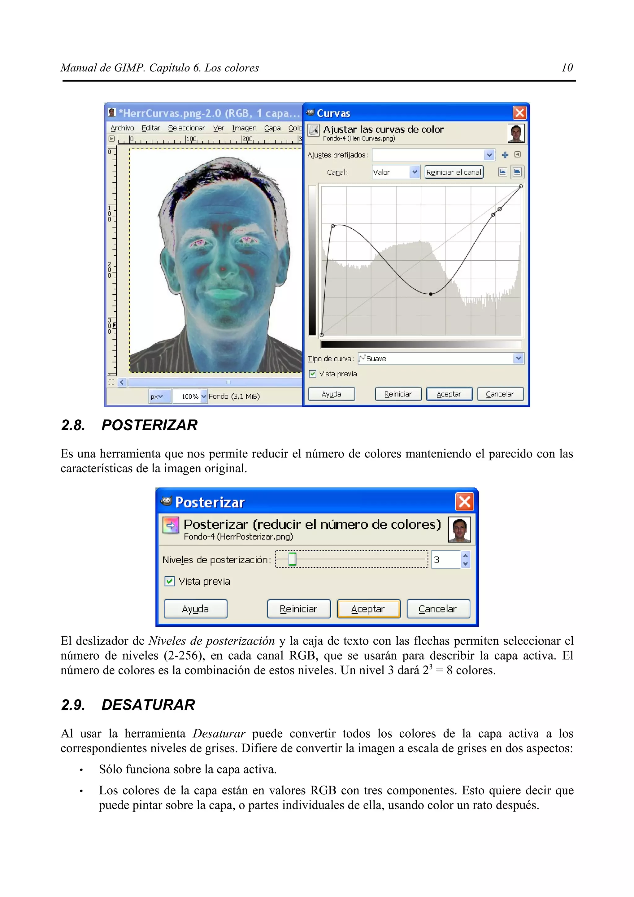 Manual de GIMP. Capítulo 6. Los colores                                                            10




2.8.    POSTERIZAR
Es una herramienta que nos permite reducir el número de colores manteniendo el parecido con las
características de la imagen original.




El deslizador de Niveles de posterización y la caja de texto con las flechas permiten seleccionar el
número de niveles (2-256), en cada canal RGB, que se usarán para describir la capa activa. El
número de colores es la combinación de estos niveles. Un nivel 3 dará 23 = 8 colores.

2.9.    DESATURAR
Al usar la herramienta Desaturar puede convertir todos los colores de la capa activa a los
correspondientes niveles de grises. Difiere de convertir la imagen a escala de grises en dos aspectos:
   •   Sólo funciona sobre la capa activa.
   •   Los colores de la capa están en valores RGB con tres componentes. Esto quiere decir que
       puede pintar sobre la capa, o partes individuales de ella, usando color un rato después.
 