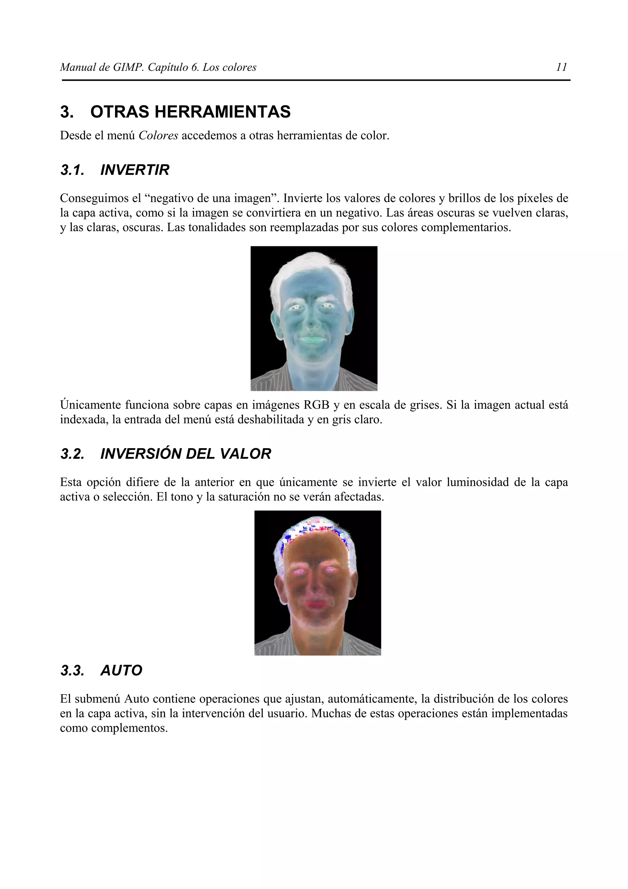 Manual de GIMP. Capítulo 6. Los colores                                                           11



3. OTRAS HERRAMIENTAS
Desde el menú Colores accedemos a otras herramientas de color.

3.1.   INVERTIR
Conseguimos el “negativo de una imagen”. Invierte los valores de colores y brillos de los píxeles de
la capa activa, como si la imagen se convirtiera en un negativo. Las áreas oscuras se vuelven claras,
y las claras, oscuras. Las tonalidades son reemplazadas por sus colores complementarios.




Únicamente funciona sobre capas en imágenes RGB y en escala de grises. Si la imagen actual está
indexada, la entrada del menú está deshabilitada y en gris claro.

3.2.   INVERSIÓN DEL VALOR
Esta opción difiere de la anterior en que únicamente se invierte el valor luminosidad de la capa
activa o selección. El tono y la saturación no se verán afectadas.




3.3.   AUTO
El submenú Auto contiene operaciones que ajustan, automáticamente, la distribución de los colores
en la capa activa, sin la intervención del usuario. Muchas de estas operaciones están implementadas
como complementos.
 