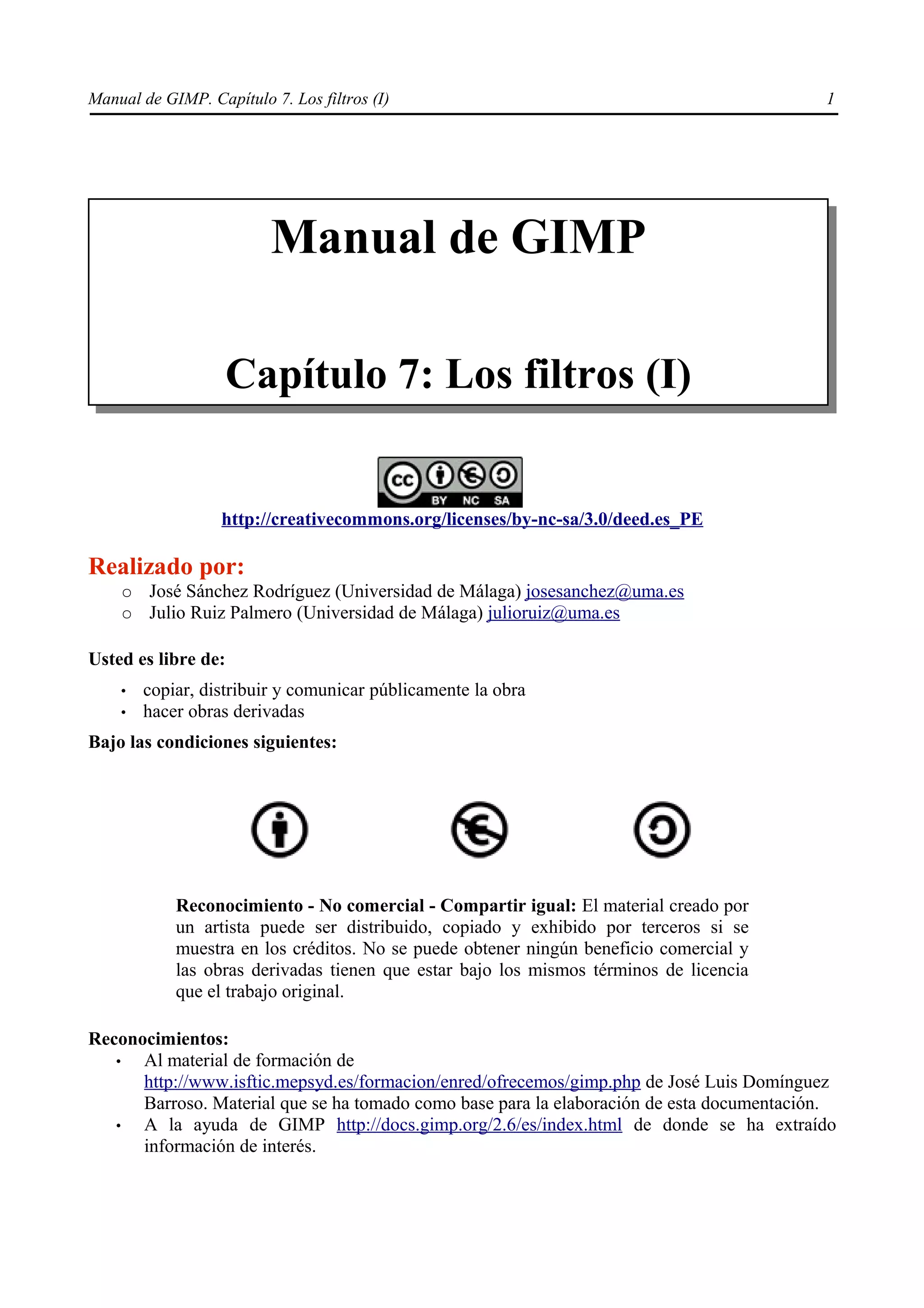 Manual de GIMP. Capítulo 7. Los filtros (I)                                                1




                          Manual de GIMP

                   Capítulo 7: Los filtros (I)


                   http://creativecommons.org/licenses/by-nc-sa/3.0/deed.es_PE

Realizado por:
    ○   José Sánchez Rodríguez (Universidad de Málaga) josesanchez@uma.es
    ○   Julio Ruiz Palmero (Universidad de Málaga) julioruiz@uma.es

Usted es libre de:
    •   copiar, distribuir y comunicar públicamente la obra
    •   hacer obras derivadas
Bajo las condiciones siguientes:




            Reconocimiento - No comercial - Compartir igual: El material creado por
            un artista puede ser distribuido, copiado y exhibido por terceros si se
            muestra en los créditos. No se puede obtener ningún beneficio comercial y
            las obras derivadas tienen que estar bajo los mismos términos de licencia
            que el trabajo original.

Reconocimientos:
   •  Al material de formación de
      http://www.isftic.mepsyd.es/formacion/enred/ofrecemos/gimp.php de José Luis Domínguez
      Barroso. Material que se ha tomado como base para la elaboración de esta documentación.
   •  A la ayuda de GIMP http://docs.gimp.org/2.6/es/index.html de donde se ha extraído
      información de interés.
 
