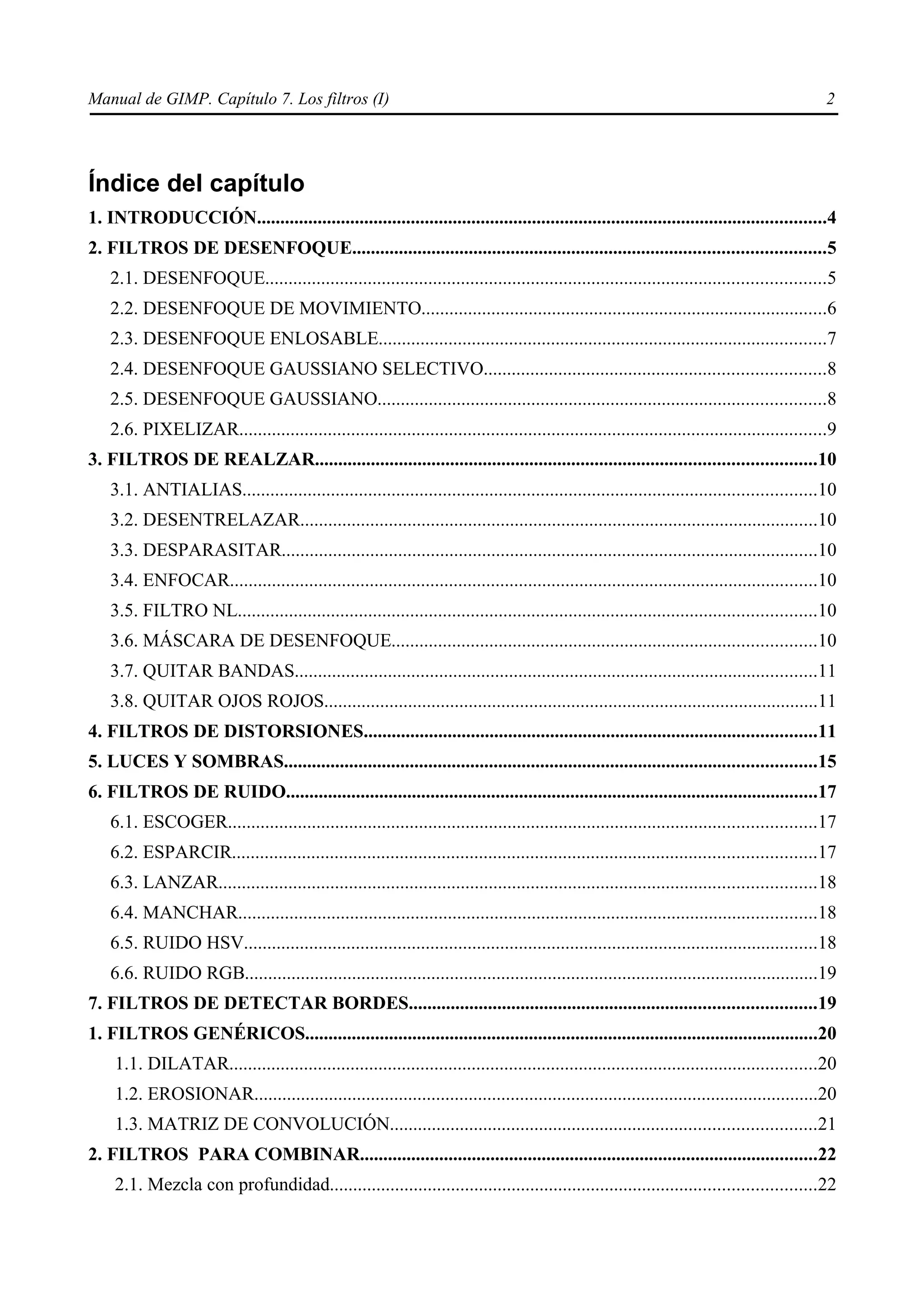 Manual de GIMP. Capítulo 7. Los filtros (I)                                                                                                    2




Índice del capítulo
1. INTRODUCCIÓN..........................................................................................................................4
2. FILTROS DE DESENFOQUE.....................................................................................................5
    2.1. DESENFOQUE........................................................................................................................5
    2.2. DESENFOQUE DE MOVIMIENTO.......................................................................................6
    2.3. DESENFOQUE ENLOSABLE................................................................................................7
    2.4. DESENFOQUE GAUSSIANO SELECTIVO.........................................................................8
    2.5. DESENFOQUE GAUSSIANO................................................................................................8
    2.6. PIXELIZAR..............................................................................................................................9
3. FILTROS DE REALZAR...........................................................................................................10
    3.1. ANTIALIAS...........................................................................................................................10
    3.2. DESENTRELAZAR...............................................................................................................10
    3.3. DESPARASITAR...................................................................................................................10
    3.4. ENFOCAR..............................................................................................................................10
    3.5. FILTRO NL............................................................................................................................10
    3.6. MÁSCARA DE DESENFOQUE...........................................................................................10
    3.7. QUITAR BANDAS................................................................................................................11
    3.8. QUITAR OJOS ROJOS..........................................................................................................11
4. FILTROS DE DISTORSIONES.................................................................................................11
5. LUCES Y SOMBRAS..................................................................................................................15
6. FILTROS DE RUIDO..................................................................................................................17
    6.1. ESCOGER..............................................................................................................................17
    6.2. ESPARCIR.............................................................................................................................17
    6.3. LANZAR................................................................................................................................18
    6.4. MANCHAR............................................................................................................................18
    6.5. RUIDO HSV...........................................................................................................................18
    6.6. RUIDO RGB...........................................................................................................................19
7. FILTROS DE DETECTAR BORDES.......................................................................................19
1. FILTROS GENÉRICOS..............................................................................................................20
    1.1. DILATAR..............................................................................................................................20
    1.2. EROSIONAR.........................................................................................................................20
    1.3. MATRIZ DE CONVOLUCIÓN...........................................................................................21
2. FILTROS PARA COMBINAR..................................................................................................22
    2.1. Mezcla con profundidad........................................................................................................22
 