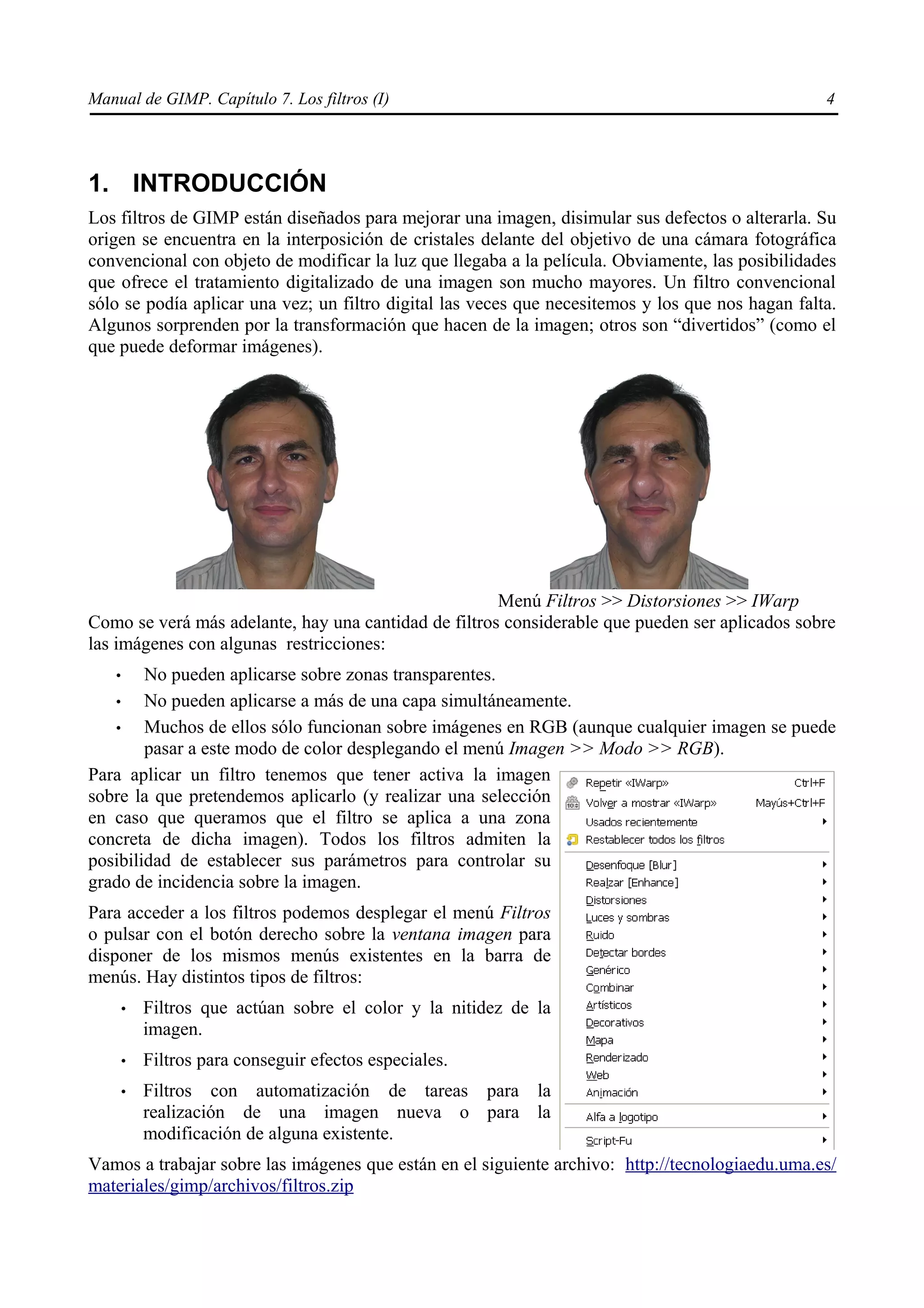 Manual de GIMP. Capítulo 7. Los filtros (I)                                                        4




1. INTRODUCCIÓN
Los filtros de GIMP están diseñados para mejorar una imagen, disimular sus defectos o alterarla. Su
origen se encuentra en la interposición de cristales delante del objetivo de una cámara fotográfica
convencional con objeto de modificar la luz que llegaba a la película. Obviamente, las posibilidades
que ofrece el tratamiento digitalizado de una imagen son mucho mayores. Un filtro convencional
sólo se podía aplicar una vez; un filtro digital las veces que necesitemos y los que nos hagan falta.
Algunos sorprenden por la transformación que hacen de la imagen; otros son “divertidos” (como el
que puede deformar imágenes).




                                                      Menú Filtros >> Distorsiones >> IWarp
Como se verá más adelante, hay una cantidad de filtros considerable que pueden ser aplicados sobre
las imágenes con algunas restricciones:
   •    No pueden aplicarse sobre zonas transparentes.
   •    No pueden aplicarse a más de una capa simultáneamente.
   •    Muchos de ellos sólo funcionan sobre imágenes en RGB (aunque cualquier imagen se puede
        pasar a este modo de color desplegando el menú Imagen >> Modo >> RGB).
Para aplicar un filtro tenemos que tener activa la imagen
sobre la que pretendemos aplicarlo (y realizar una selección
en caso que queramos que el filtro se aplica a una zona
concreta de dicha imagen). Todos los filtros admiten la
posibilidad de establecer sus parámetros para controlar su
grado de incidencia sobre la imagen.
Para acceder a los filtros podemos desplegar el menú Filtros
o pulsar con el botón derecho sobre la ventana imagen para
disponer de los mismos menús existentes en la barra de
menús. Hay distintos tipos de filtros:
       •   Filtros que actúan sobre el color y la nitidez de la
           imagen.
       •   Filtros para conseguir efectos especiales.
       •   Filtros con automatización de tareas para la
           realización de una imagen nueva o para la
           modificación de alguna existente.
Vamos a trabajar sobre las imágenes que están en el siguiente archivo: http://tecnologiaedu.uma.es/
materiales/gimp/archivos/filtros.zip
 