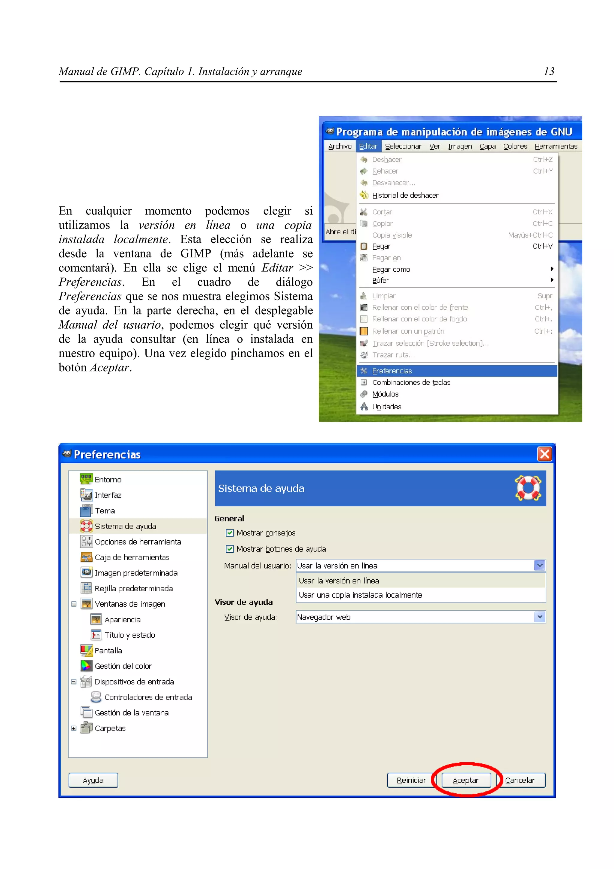 Manual de GIMP. Capítulo 1. Instalación y arranque   13




En cualquier momento podemos elegir si
utilizamos la versión en línea o una copia
instalada localmente. Esta elección se realiza
desde la ventana de GIMP (más adelante se
comentará). En ella se elige el menú Editar >>
Preferencias. En el cuadro de diálogo
Preferencias que se nos muestra elegimos Sistema
de ayuda. En la parte derecha, en el desplegable
Manual del usuario, podemos elegir qué versión
de la ayuda consultar (en línea o instalada en
nuestro equipo). Una vez elegido pinchamos en el
botón Aceptar.
 