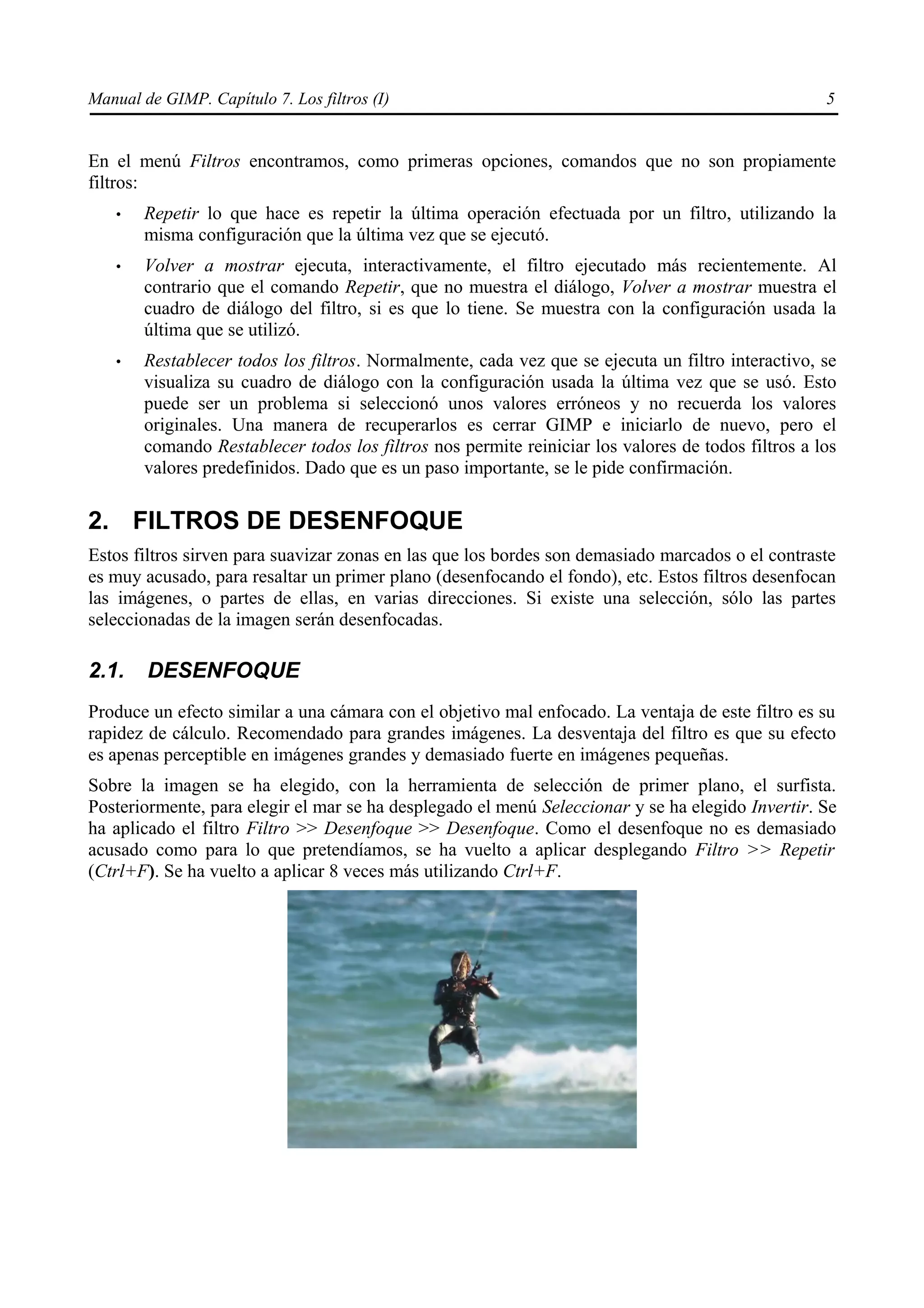 Manual de GIMP. Capítulo 7. Los filtros (I)                                                        5


En el menú Filtros encontramos, como primeras opciones, comandos que no son propiamente
filtros:
   •   Repetir lo que hace es repetir la última operación efectuada por un filtro, utilizando la
       misma configuración que la última vez que se ejecutó.
   •   Volver a mostrar ejecuta, interactivamente, el filtro ejecutado más recientemente. Al
       contrario que el comando Repetir, que no muestra el diálogo, Volver a mostrar muestra el
       cuadro de diálogo del filtro, si es que lo tiene. Se muestra con la configuración usada la
       última que se utilizó.
   •   Restablecer todos los filtros. Normalmente, cada vez que se ejecuta un filtro interactivo, se
       visualiza su cuadro de diálogo con la configuración usada la última vez que se usó. Esto
       puede ser un problema si seleccionó unos valores erróneos y no recuerda los valores
       originales. Una manera de recuperarlos es cerrar GIMP e iniciarlo de nuevo, pero el
       comando Restablecer todos los filtros nos permite reiniciar los valores de todos filtros a los
       valores predefinidos. Dado que es un paso importante, se le pide confirmación.

2. FILTROS DE DESENFOQUE
Estos filtros sirven para suavizar zonas en las que los bordes son demasiado marcados o el contraste
es muy acusado, para resaltar un primer plano (desenfocando el fondo), etc. Estos filtros desenfocan
las imágenes, o partes de ellas, en varias direcciones. Si existe una selección, sólo las partes
seleccionadas de la imagen serán desenfocadas.

2.1.    DESENFOQUE
Produce un efecto similar a una cámara con el objetivo mal enfocado. La ventaja de este filtro es su
rapidez de cálculo. Recomendado para grandes imágenes. La desventaja del filtro es que su efecto
es apenas perceptible en imágenes grandes y demasiado fuerte en imágenes pequeñas.
Sobre la imagen se ha elegido, con la herramienta de selección de primer plano, el surfista.
Posteriormente, para elegir el mar se ha desplegado el menú Seleccionar y se ha elegido Invertir. Se
ha aplicado el filtro Filtro >> Desenfoque >> Desenfoque. Como el desenfoque no es demasiado
acusado como para lo que pretendíamos, se ha vuelto a aplicar desplegando Filtro >> Repetir
(Ctrl+F). Se ha vuelto a aplicar 8 veces más utilizando Ctrl+F.
 