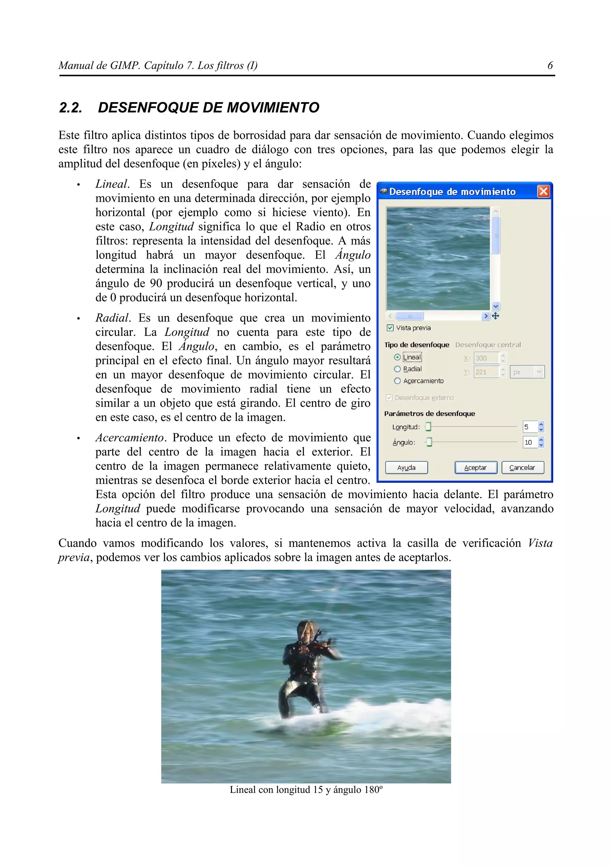 Manual de GIMP. Capítulo 7. Los filtros (I)                                                     6


2.2.    DESENFOQUE DE MOVIMIENTO
Este filtro aplica distintos tipos de borrosidad para dar sensación de movimiento. Cuando elegimos
este filtro nos aparece un cuadro de diálogo con tres opciones, para las que podemos elegir la
amplitud del desenfoque (en píxeles) y el ángulo:
   •   Lineal. Es un desenfoque para dar sensación de
       movimiento en una determinada dirección, por ejemplo
       horizontal (por ejemplo como si hiciese viento). En
       este caso, Longitud significa lo que el Radio en otros
       filtros: representa la intensidad del desenfoque. A más
       longitud habrá un mayor desenfoque. El Ángulo
       determina la inclinación real del movimiento. Así, un
       ángulo de 90 producirá un desenfoque vertical, y uno
       de 0 producirá un desenfoque horizontal.
   •   Radial. Es un desenfoque que crea un movimiento
       circular. La Longitud no cuenta para este tipo de
       desenfoque. El Ángulo, en cambio, es el parámetro
       principal en el efecto final. Un ángulo mayor resultará
       en un mayor desenfoque de movimiento circular. El
       desenfoque de movimiento radial tiene un efecto
       similar a un objeto que está girando. El centro de giro
       en este caso, es el centro de la imagen.
   •   Acercamiento. Produce un efecto de movimiento que
       parte del centro de la imagen hacia el exterior. El
       centro de la imagen permanece relativamente quieto,
       mientras se desenfoca el borde exterior hacia el centro.
       Esta opción del filtro produce una sensación de movimiento hacia delante. El parámetro
       Longitud puede modificarse provocando una sensación de mayor velocidad, avanzando
       hacia el centro de la imagen.
Cuando vamos modificando los valores, si mantenemos activa la casilla de verificación Vista
previa, podemos ver los cambios aplicados sobre la imagen antes de aceptarlos.




                                    Lineal con longitud 15 y ángulo 180º
 