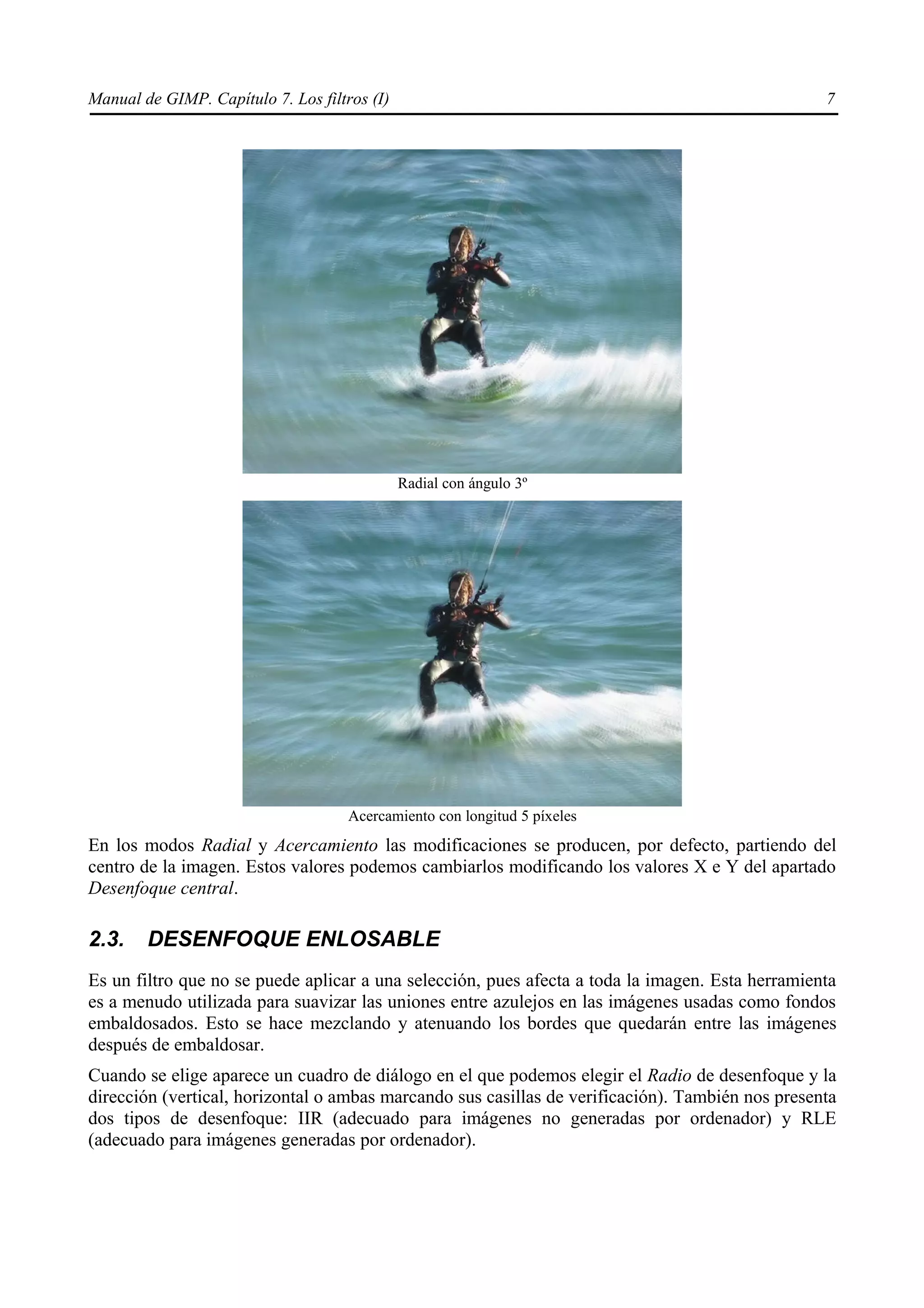 Manual de GIMP. Capítulo 7. Los filtros (I)                                                       7




                                              Radial con ángulo 3º




                                     Acercamiento con longitud 5 píxeles
En los modos Radial y Acercamiento las modificaciones se producen, por defecto, partiendo del
centro de la imagen. Estos valores podemos cambiarlos modificando los valores X e Y del apartado
Desenfoque central.

2.3.    DESENFOQUE ENLOSABLE
Es un filtro que no se puede aplicar a una selección, pues afecta a toda la imagen. Esta herramienta
es a menudo utilizada para suavizar las uniones entre azulejos en las imágenes usadas como fondos
embaldosados. Esto se hace mezclando y atenuando los bordes que quedarán entre las imágenes
después de embaldosar.
Cuando se elige aparece un cuadro de diálogo en el que podemos elegir el Radio de desenfoque y la
dirección (vertical, horizontal o ambas marcando sus casillas de verificación). También nos presenta
dos tipos de desenfoque: IIR (adecuado para imágenes no generadas por ordenador) y RLE
(adecuado para imágenes generadas por ordenador).
 