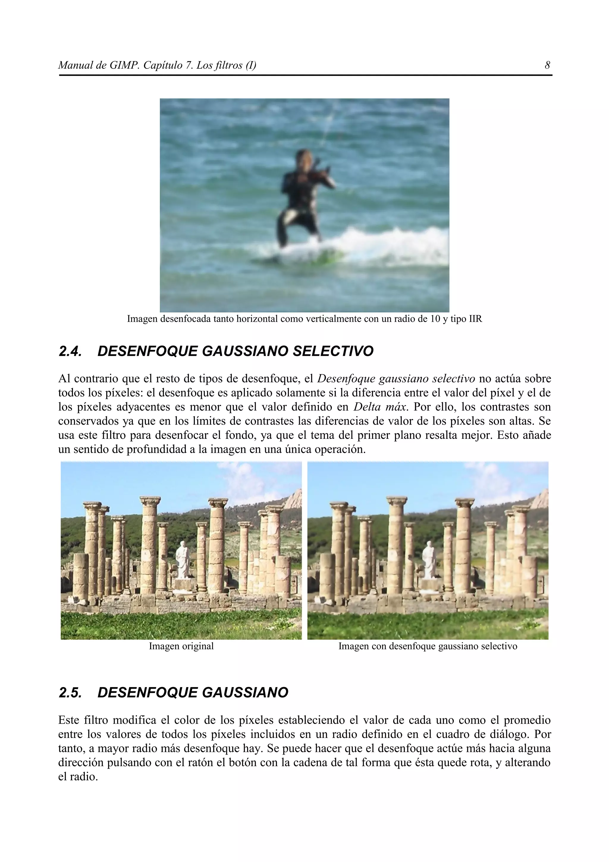 Manual de GIMP. Capítulo 7. Los filtros (I)                                                                8




              Imagen desenfocada tanto horizontal como verticalmente con un radio de 10 y tipo IIR


2.4.    DESENFOQUE GAUSSIANO SELECTIVO
Al contrario que el resto de tipos de desenfoque, el Desenfoque gaussiano selectivo no actúa sobre
todos los píxeles: el desenfoque es aplicado solamente si la diferencia entre el valor del píxel y el de
los píxeles adyacentes es menor que el valor definido en Delta máx. Por ello, los contrastes son
conservados ya que en los límites de contrastes las diferencias de valor de los píxeles son altas. Se
usa este filtro para desenfocar el fondo, ya que el tema del primer plano resalta mejor. Esto añade
un sentido de profundidad a la imagen en una única operación.




                   Imagen original                             Imagen con desenfoque gaussiano selectivo



2.5.    DESENFOQUE GAUSSIANO
Este filtro modifica el color de los píxeles estableciendo el valor de cada uno como el promedio
entre los valores de todos los píxeles incluidos en un radio definido en el cuadro de diálogo. Por
tanto, a mayor radio más desenfoque hay. Se puede hacer que el desenfoque actúe más hacia alguna
dirección pulsando con el ratón el botón con la cadena de tal forma que ésta quede rota, y alterando
el radio.
 