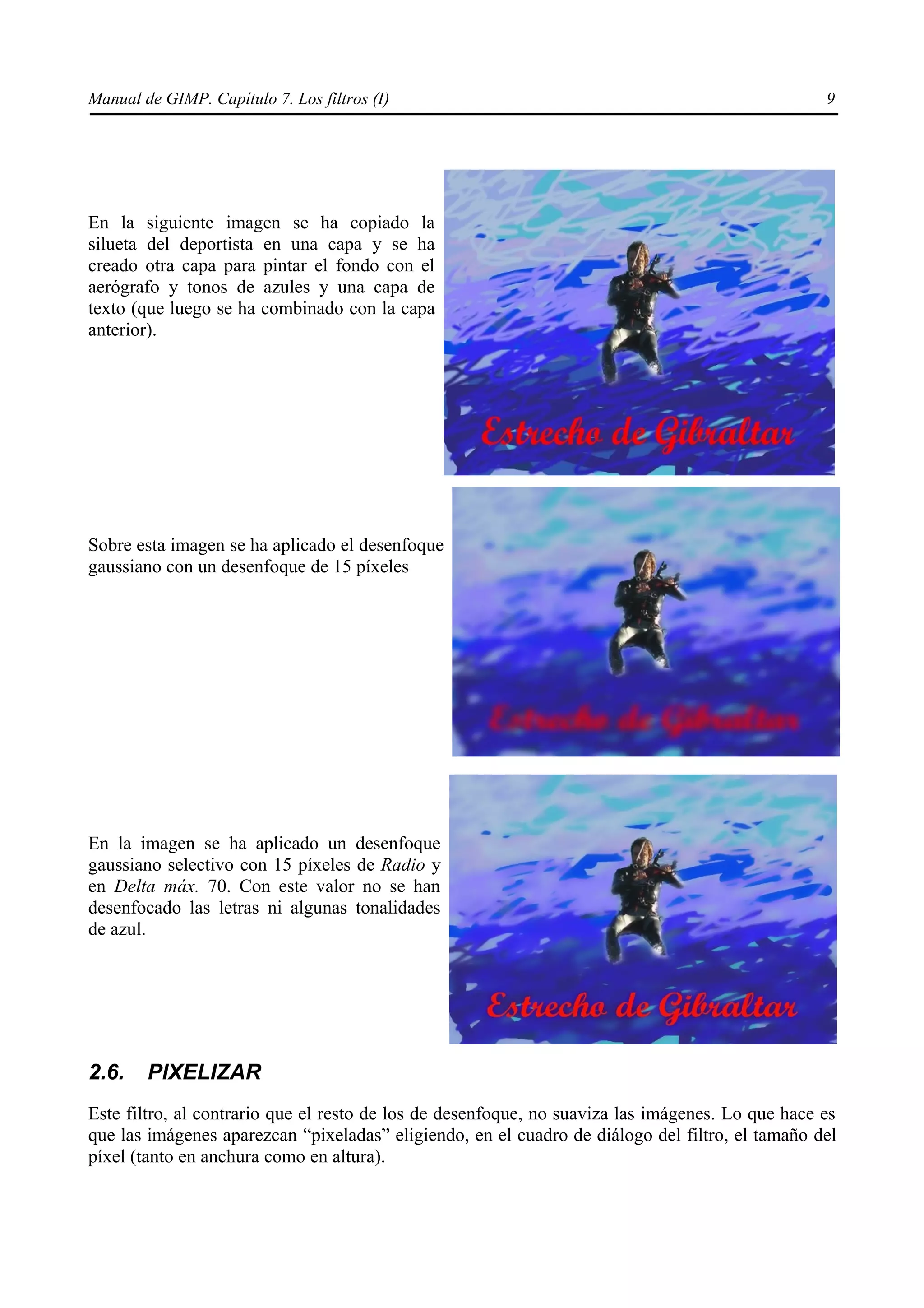 Manual de GIMP. Capítulo 7. Los filtros (I)                                                       9




En la siguiente imagen se ha copiado la
silueta del deportista en una capa y se ha
creado otra capa para pintar el fondo con el
aerógrafo y tonos de azules y una capa de
texto (que luego se ha combinado con la capa
anterior).




Sobre esta imagen se ha aplicado el desenfoque
gaussiano con un desenfoque de 15 píxeles




En la imagen se ha aplicado un desenfoque
gaussiano selectivo con 15 píxeles de Radio y
en Delta máx. 70. Con este valor no se han
desenfocado las letras ni algunas tonalidades
de azul.




2.6.    PIXELIZAR
Este filtro, al contrario que el resto de los de desenfoque, no suaviza las imágenes. Lo que hace es
que las imágenes aparezcan “pixeladas” eligiendo, en el cuadro de diálogo del filtro, el tamaño del
píxel (tanto en anchura como en altura).
 