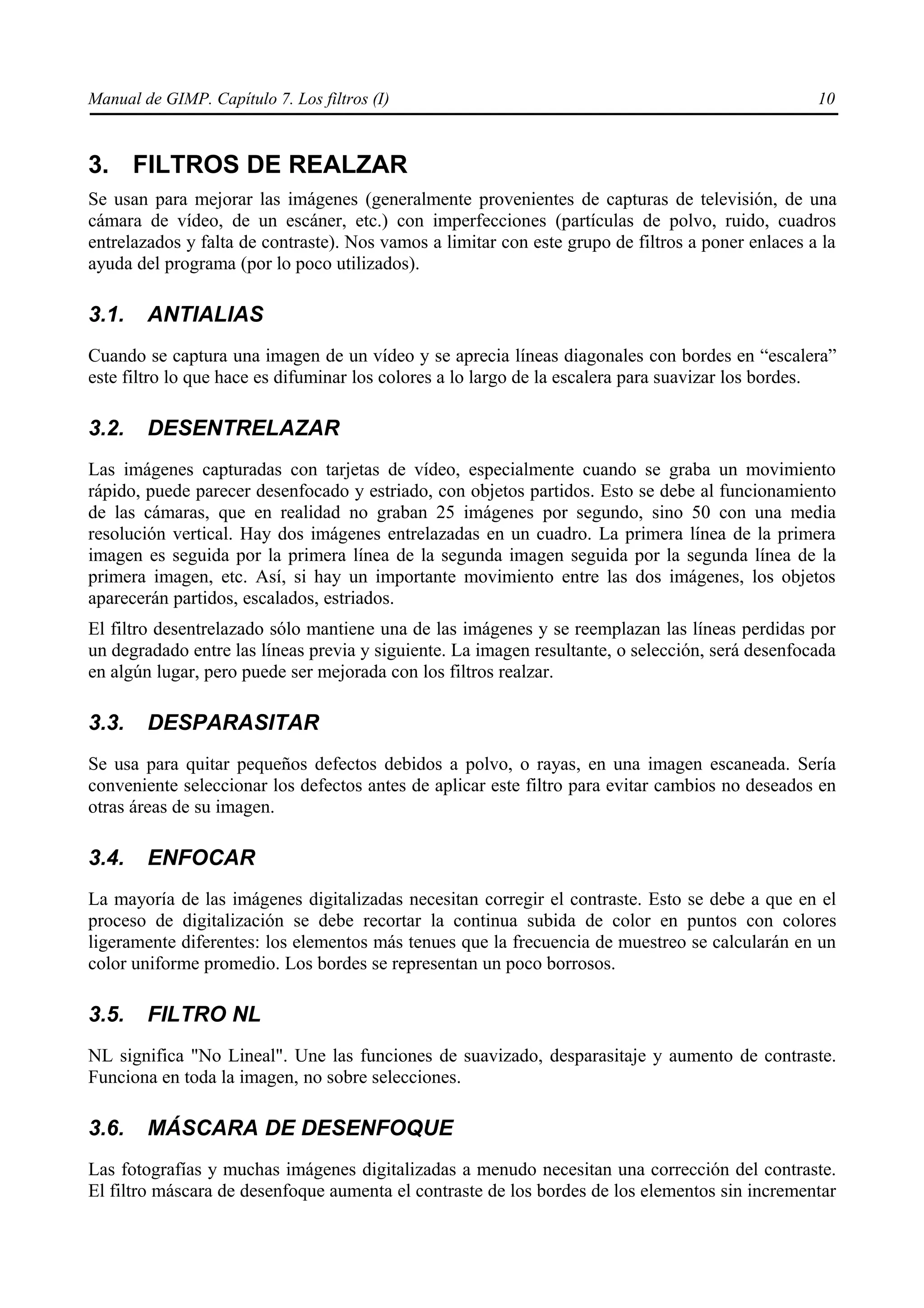 Manual de GIMP. Capítulo 7. Los filtros (I)                                                        10



3. FILTROS DE REALZAR
Se usan para mejorar las imágenes (generalmente provenientes de capturas de televisión, de una
cámara de vídeo, de un escáner, etc.) con imperfecciones (partículas de polvo, ruido, cuadros
entrelazados y falta de contraste). Nos vamos a limitar con este grupo de filtros a poner enlaces a la
ayuda del programa (por lo poco utilizados).

3.1.    ANTIALIAS
Cuando se captura una imagen de un vídeo y se aprecia líneas diagonales con bordes en “escalera”
este filtro lo que hace es difuminar los colores a lo largo de la escalera para suavizar los bordes.

3.2.    DESENTRELAZAR
Las imágenes capturadas con tarjetas de vídeo, especialmente cuando se graba un movimiento
rápido, puede parecer desenfocado y estriado, con objetos partidos. Esto se debe al funcionamiento
de las cámaras, que en realidad no graban 25 imágenes por segundo, sino 50 con una media
resolución vertical. Hay dos imágenes entrelazadas en un cuadro. La primera línea de la primera
imagen es seguida por la primera línea de la segunda imagen seguida por la segunda línea de la
primera imagen, etc. Así, si hay un importante movimiento entre las dos imágenes, los objetos
aparecerán partidos, escalados, estriados.
El filtro desentrelazado sólo mantiene una de las imágenes y se reemplazan las líneas perdidas por
un degradado entre las líneas previa y siguiente. La imagen resultante, o selección, será desenfocada
en algún lugar, pero puede ser mejorada con los filtros realzar.

3.3.    DESPARASITAR
Se usa para quitar pequeños defectos debidos a polvo, o rayas, en una imagen escaneada. Sería
conveniente seleccionar los defectos antes de aplicar este filtro para evitar cambios no deseados en
otras áreas de su imagen.

3.4.    ENFOCAR
La mayoría de las imágenes digitalizadas necesitan corregir el contraste. Esto se debe a que en el
proceso de digitalización se debe recortar la continua subida de color en puntos con colores
ligeramente diferentes: los elementos más tenues que la frecuencia de muestreo se calcularán en un
color uniforme promedio. Los bordes se representan un poco borrosos.

3.5.    FILTRO NL
NL significa "No Lineal". Une las funciones de suavizado, desparasitaje y aumento de contraste.
Funciona en toda la imagen, no sobre selecciones.

3.6.    MÁSCARA DE DESENFOQUE
Las fotografías y muchas imágenes digitalizadas a menudo necesitan una corrección del contraste.
El filtro máscara de desenfoque aumenta el contraste de los bordes de los elementos sin incrementar
 