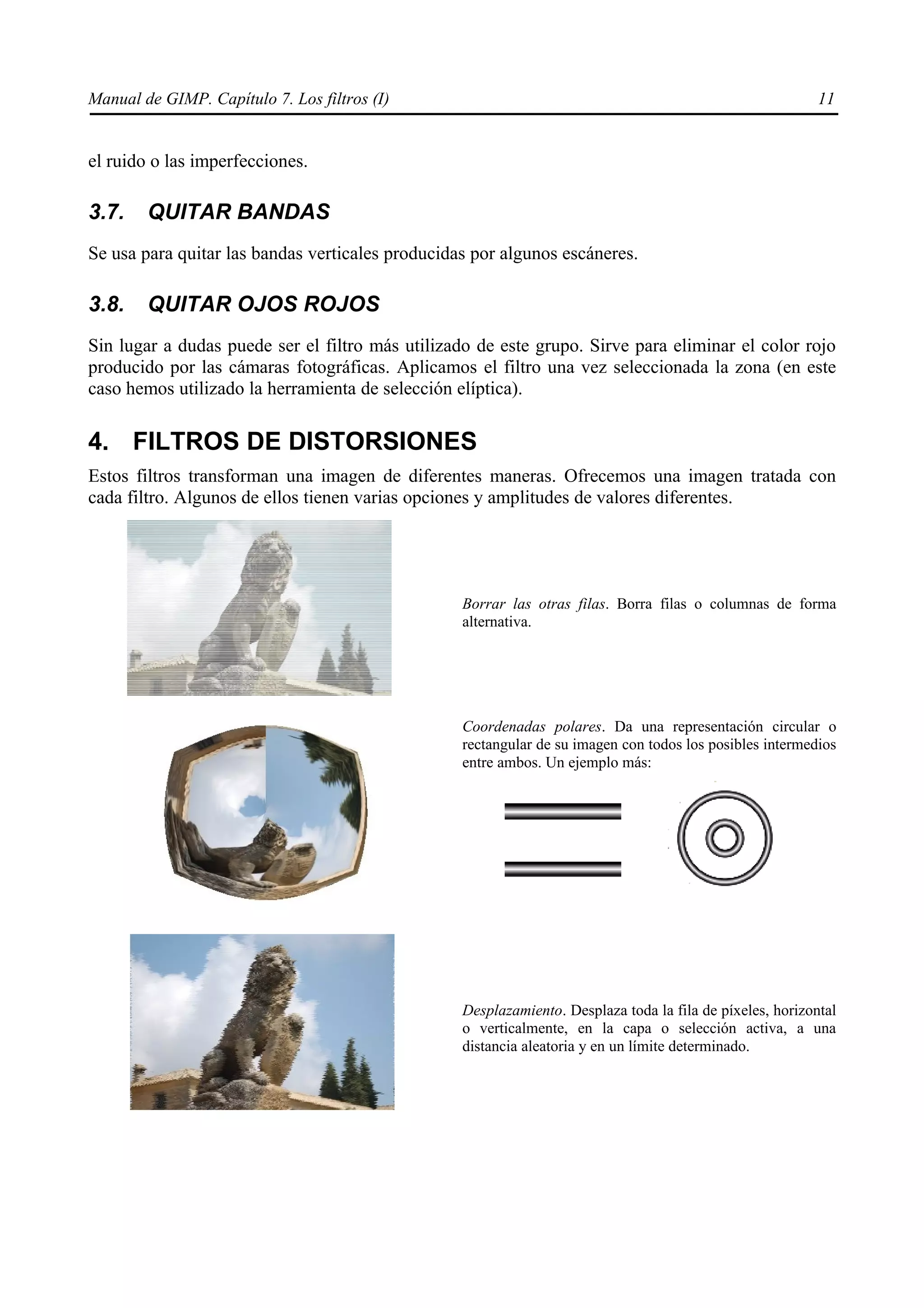 Manual de GIMP. Capítulo 7. Los filtros (I)                                                                11


el ruido o las imperfecciones.

3.7.    QUITAR BANDAS
Se usa para quitar las bandas verticales producidas por algunos escáneres.

3.8.    QUITAR OJOS ROJOS
Sin lugar a dudas puede ser el filtro más utilizado de este grupo. Sirve para eliminar el color rojo
producido por las cámaras fotográficas. Aplicamos el filtro una vez seleccionada la zona (en este
caso hemos utilizado la herramienta de selección elíptica).

4. FILTROS DE DISTORSIONES
Estos filtros transforman una imagen de diferentes maneras. Ofrecemos una imagen tratada con
cada filtro. Algunos de ellos tienen varias opciones y amplitudes de valores diferentes.




                                                  Borrar las otras filas. Borra filas o columnas de forma
                                                  alternativa.




                                                  Coordenadas polares. Da una representación circular o
                                                  rectangular de su imagen con todos los posibles intermedios
                                                  entre ambos. Un ejemplo más:




                                                  Desplazamiento. Desplaza toda la fila de píxeles, horizontal
                                                  o verticalmente, en la capa o selección activa, a una
                                                  distancia aleatoria y en un límite determinado.
 