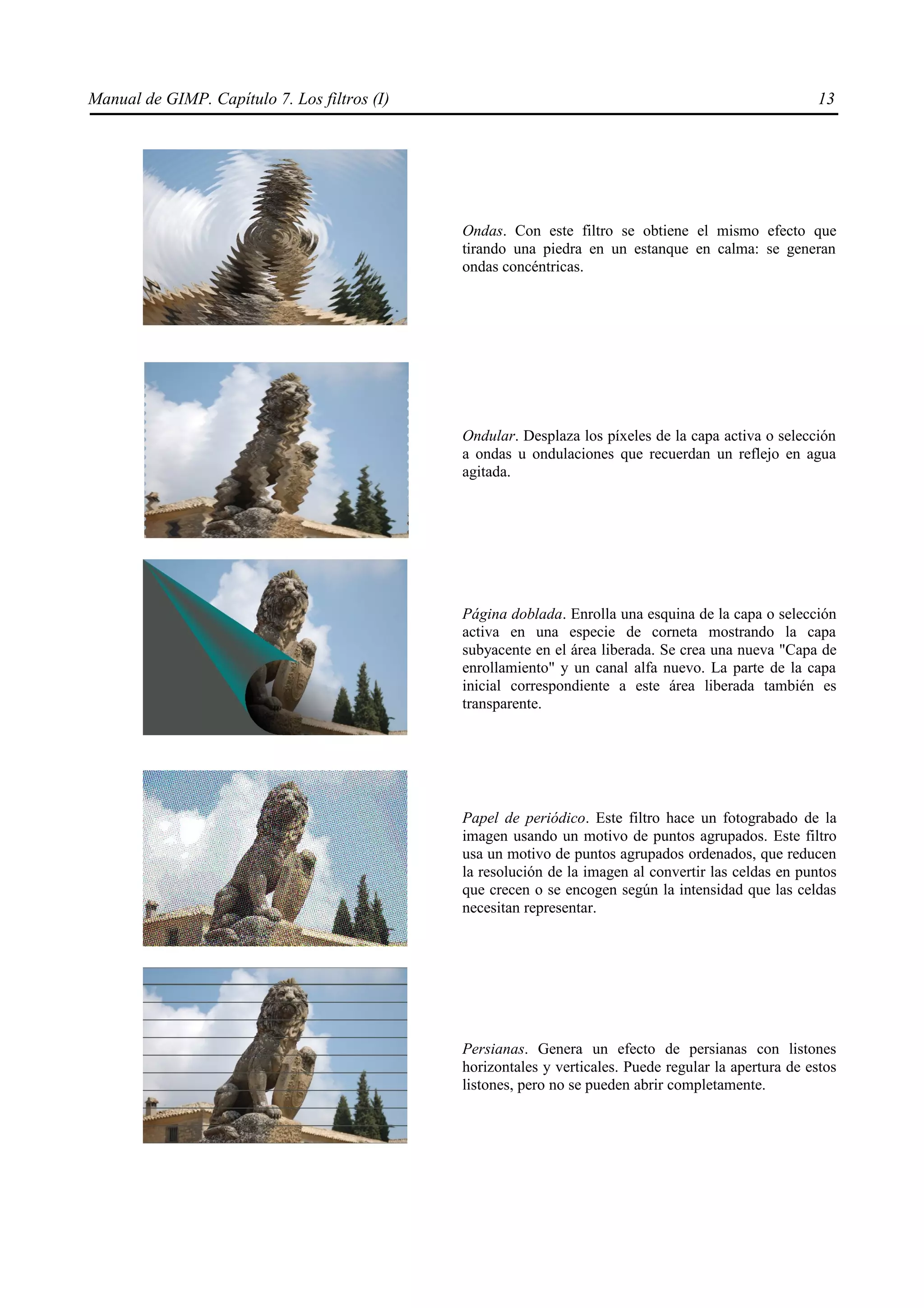 Manual de GIMP. Capítulo 7. Los filtros (I)                                                            13




                                              Ondas. Con este filtro se obtiene el mismo efecto que
                                              tirando una piedra en un estanque en calma: se generan
                                              ondas concéntricas.




                                              Ondular. Desplaza los píxeles de la capa activa o selección
                                              a ondas u ondulaciones que recuerdan un reflejo en agua
                                              agitada.




                                              Página doblada. Enrolla una esquina de la capa o selección
                                              activa en una especie de corneta mostrando la capa
                                              subyacente en el área liberada. Se crea una nueva "Capa de
                                              enrollamiento" y un canal alfa nuevo. La parte de la capa
                                              inicial correspondiente a este área liberada también es
                                              transparente.




                                              Papel de periódico. Este filtro hace un fotograbado de la
                                              imagen usando un motivo de puntos agrupados. Este filtro
                                              usa un motivo de puntos agrupados ordenados, que reducen
                                              la resolución de la imagen al convertir las celdas en puntos
                                              que crecen o se encogen según la intensidad que las celdas
                                              necesitan representar.




                                              Persianas. Genera un efecto de persianas con listones
                                              horizontales y verticales. Puede regular la apertura de estos
                                              listones, pero no se pueden abrir completamente.
 