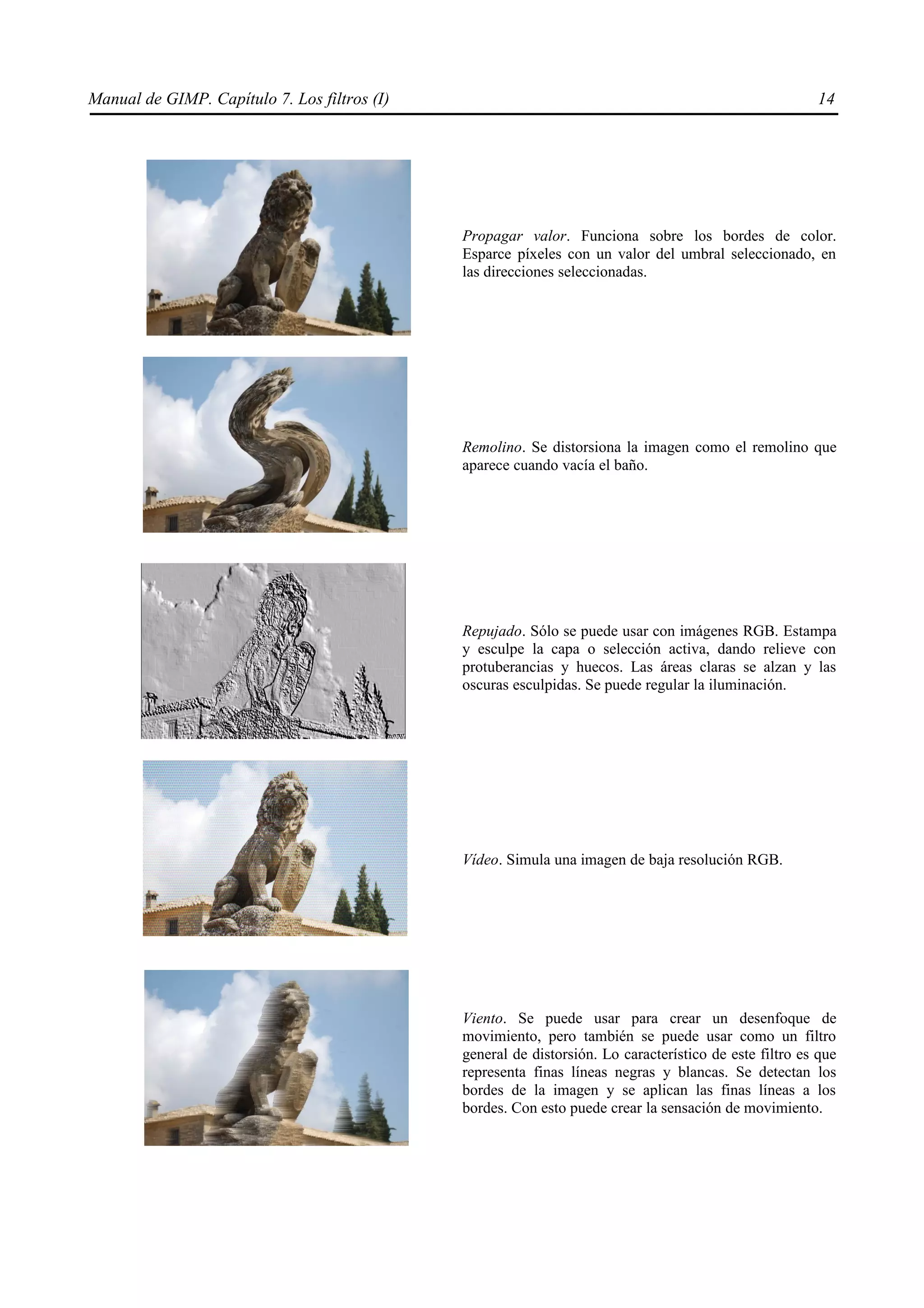 Manual de GIMP. Capítulo 7. Los filtros (I)                                                             14




                                              Propagar valor. Funciona sobre los bordes de color.
                                              Esparce píxeles con un valor del umbral seleccionado, en
                                              las direcciones seleccionadas.




                                              Remolino. Se distorsiona la imagen como el remolino que
                                              aparece cuando vacía el baño.




                                              Repujado. Sólo se puede usar con imágenes RGB. Estampa
                                              y esculpe la capa o selección activa, dando relieve con
                                              protuberancias y huecos. Las áreas claras se alzan y las
                                              oscuras esculpidas. Se puede regular la iluminación.




                                              Vídeo. Simula una imagen de baja resolución RGB.




                                              Viento. Se puede usar para crear un desenfoque de
                                              movimiento, pero también se puede usar como un filtro
                                              general de distorsión. Lo característico de este filtro es que
                                              representa finas líneas negras y blancas. Se detectan los
                                              bordes de la imagen y se aplican las finas líneas a los
                                              bordes. Con esto puede crear la sensación de movimiento.
 