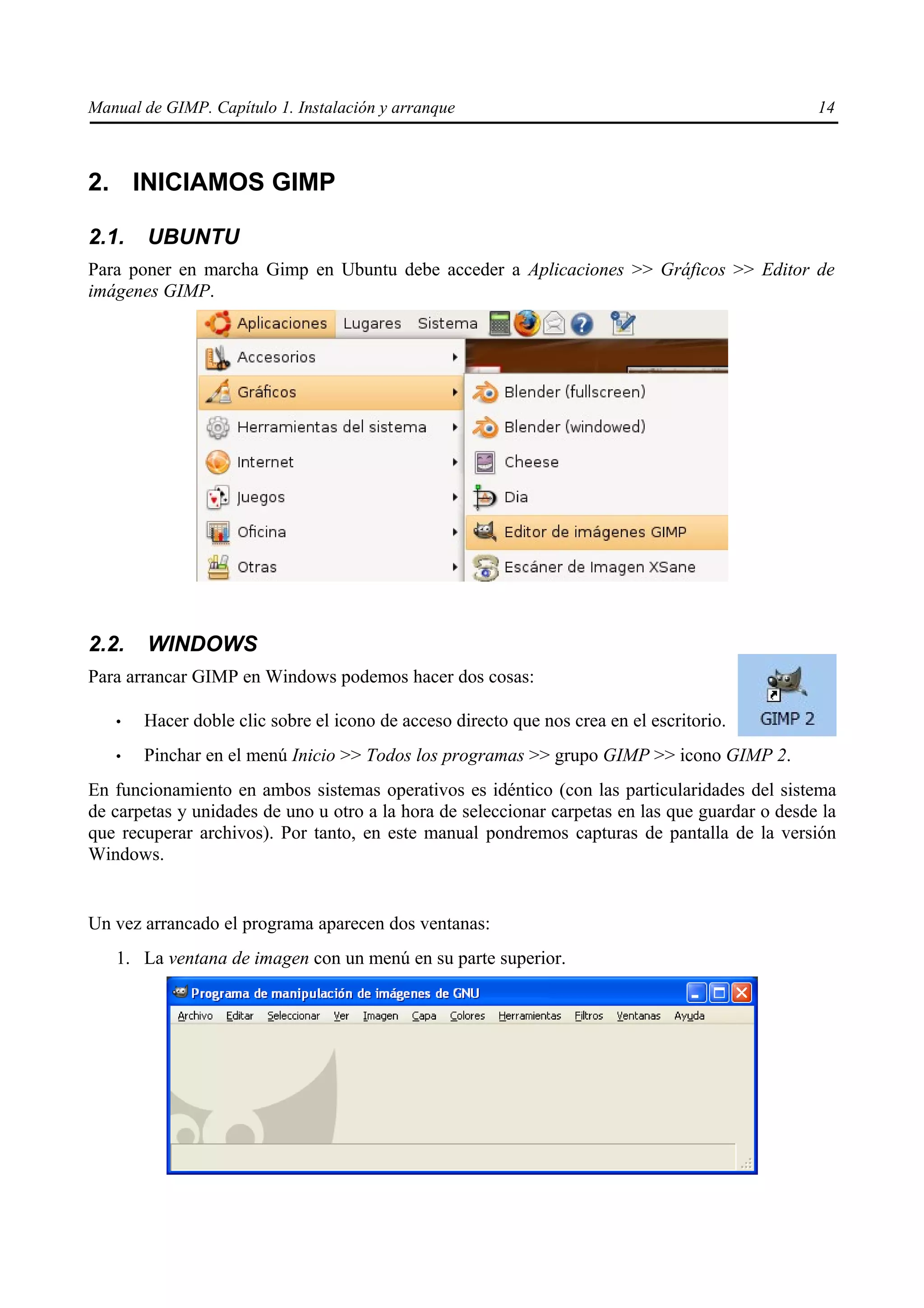 Manual de GIMP. Capítulo 1. Instalación y arranque                                               14



2. INICIAMOS GIMP

2.1.    UBUNTU
Para poner en marcha Gimp en Ubuntu debe acceder a Aplicaciones >> Gráficos >> Editor de
imágenes GIMP.




2.2.    WINDOWS
Para arrancar GIMP en Windows podemos hacer dos cosas:

   •   Hacer doble clic sobre el icono de acceso directo que nos crea en el escritorio.
   •   Pinchar en el menú Inicio >> Todos los programas >> grupo GIMP >> icono GIMP 2.
En funcionamiento en ambos sistemas operativos es idéntico (con las particularidades del sistema
de carpetas y unidades de uno u otro a la hora de seleccionar carpetas en las que guardar o desde la
que recuperar archivos). Por tanto, en este manual pondremos capturas de pantalla de la versión
Windows.


Un vez arrancado el programa aparecen dos ventanas:
   1. La ventana de imagen con un menú en su parte superior.
 