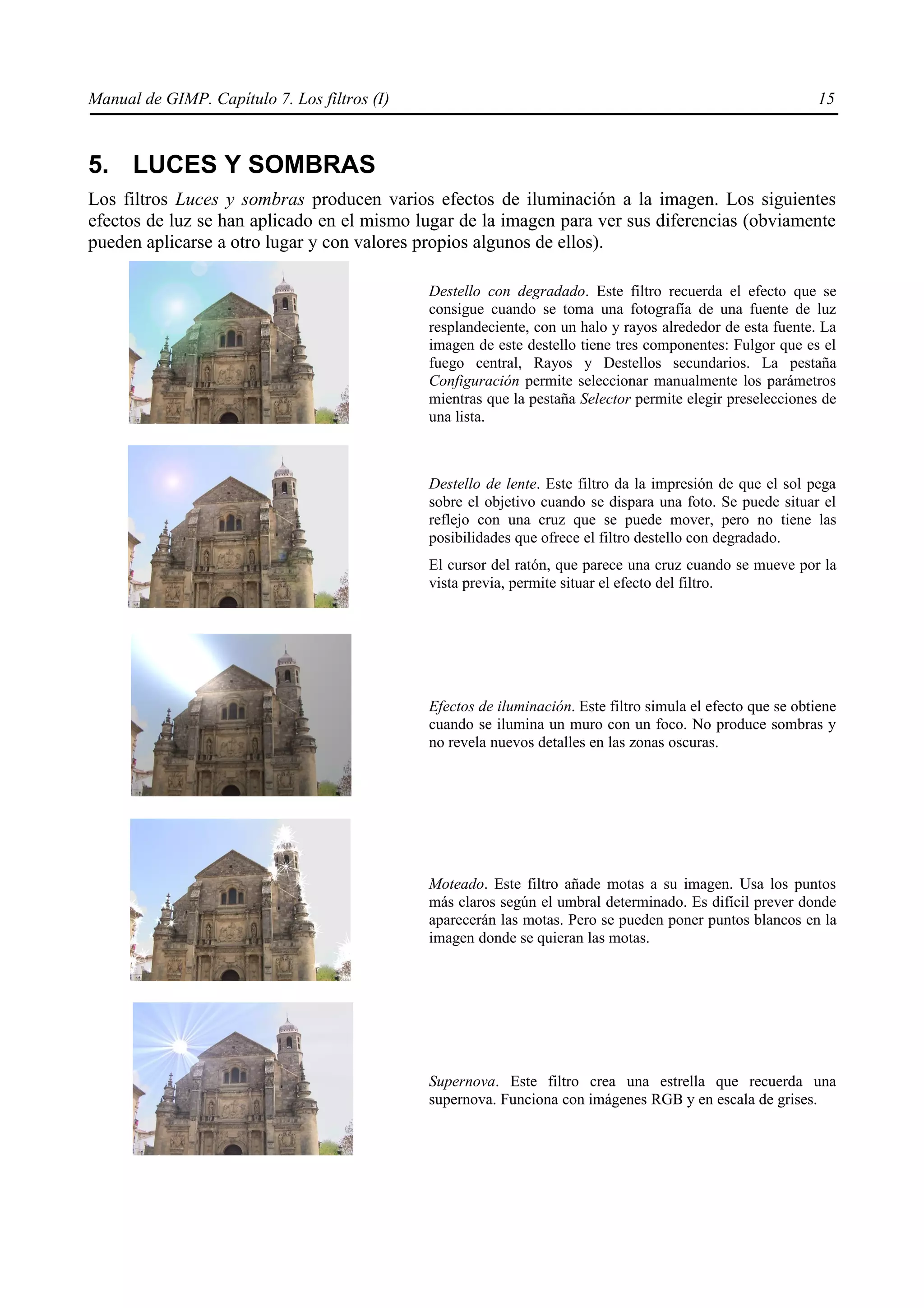 Manual de GIMP. Capítulo 7. Los filtros (I)                                                                  15



5. LUCES Y SOMBRAS
Los filtros Luces y sombras producen varios efectos de iluminación a la imagen. Los siguientes
efectos de luz se han aplicado en el mismo lugar de la imagen para ver sus diferencias (obviamente
pueden aplicarse a otro lugar y con valores propios algunos de ellos).

                                              Destello con degradado. Este filtro recuerda el efecto que se
                                              consigue cuando se toma una fotografía de una fuente de luz
                                              resplandeciente, con un halo y rayos alrededor de esta fuente. La
                                              imagen de este destello tiene tres componentes: Fulgor que es el
                                              fuego central, Rayos y Destellos secundarios. La pestaña
                                              Configuración permite seleccionar manualmente los parámetros
                                              mientras que la pestaña Selector permite elegir preselecciones de
                                              una lista.



                                              Destello de lente. Este filtro da la impresión de que el sol pega
                                              sobre el objetivo cuando se dispara una foto. Se puede situar el
                                              reflejo con una cruz que se puede mover, pero no tiene las
                                              posibilidades que ofrece el filtro destello con degradado.
                                              El cursor del ratón, que parece una cruz cuando se mueve por la
                                              vista previa, permite situar el efecto del filtro.




                                              Efectos de iluminación. Este filtro simula el efecto que se obtiene
                                              cuando se ilumina un muro con un foco. No produce sombras y
                                              no revela nuevos detalles en las zonas oscuras.




                                              Moteado. Este filtro añade motas a su imagen. Usa los puntos
                                              más claros según el umbral determinado. Es difícil prever donde
                                              aparecerán las motas. Pero se pueden poner puntos blancos en la
                                              imagen donde se quieran las motas.




                                              Supernova. Este filtro crea una estrella que recuerda una
                                              supernova. Funciona con imágenes RGB y en escala de grises.
 
