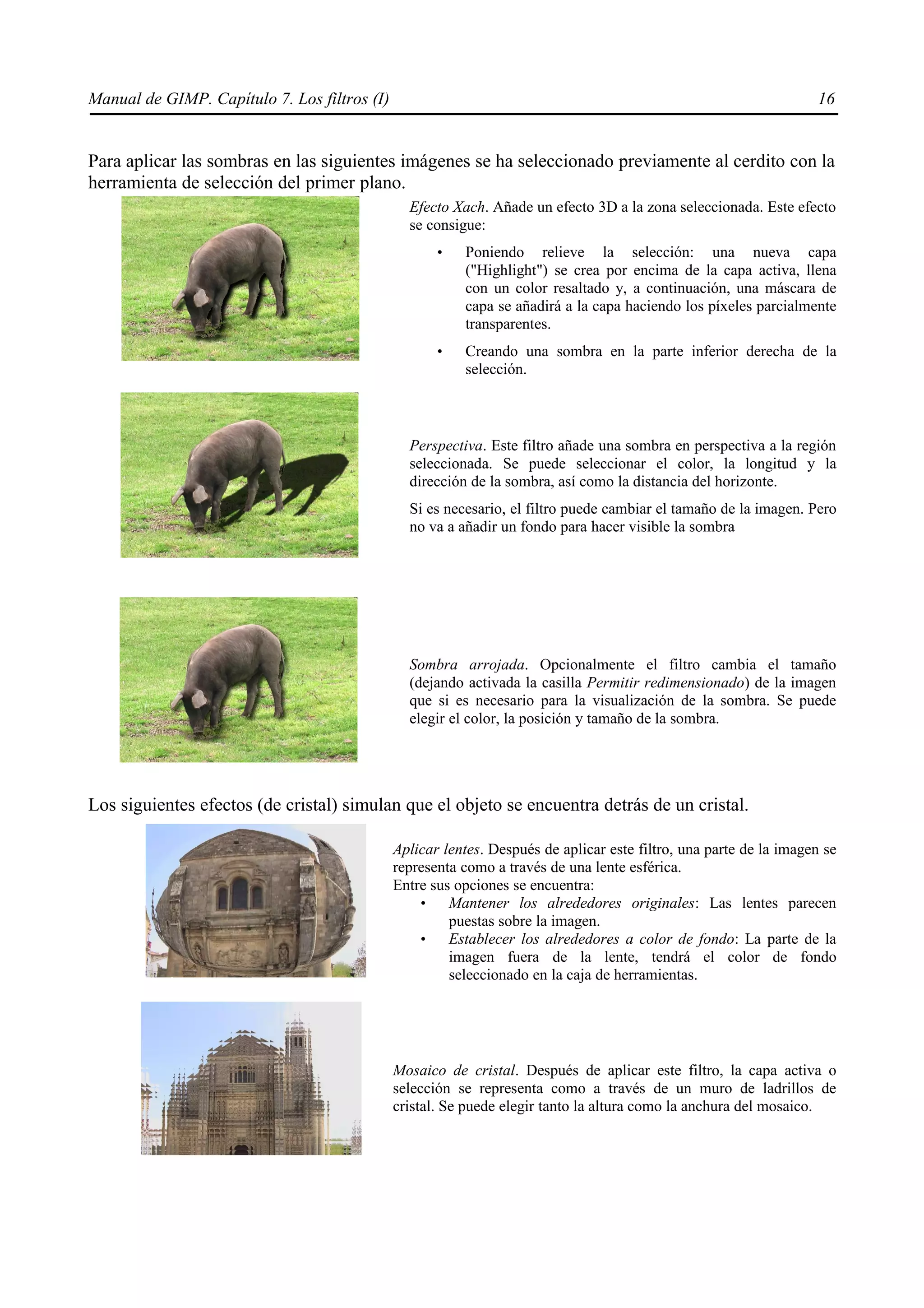 Manual de GIMP. Capítulo 7. Los filtros (I)                                                                        16


Para aplicar las sombras en las siguientes imágenes se ha seleccionado previamente al cerdito con la
herramienta de selección del primer plano.
                                                Efecto Xach. Añade un efecto 3D a la zona seleccionada. Este efecto
                                                se consigue:
                                                     •   Poniendo relieve la selección: una nueva capa
                                                         ("Highlight") se crea por encima de la capa activa, llena
                                                         con un color resaltado y, a continuación, una máscara de
                                                         capa se añadirá a la capa haciendo los píxeles parcialmente
                                                         transparentes.
                                                     •   Creando una sombra en la parte inferior derecha de la
                                                         selección.



                                                Perspectiva. Este filtro añade una sombra en perspectiva a la región
                                                seleccionada. Se puede seleccionar el color, la longitud y la
                                                dirección de la sombra, así como la distancia del horizonte.
                                                Si es necesario, el filtro puede cambiar el tamaño de la imagen. Pero
                                                no va a añadir un fondo para hacer visible la sombra




                                                Sombra arrojada. Opcionalmente el filtro cambia el tamaño
                                                (dejando activada la casilla Permitir redimensionado) de la imagen
                                                que si es necesario para la visualización de la sombra. Se puede
                                                elegir el color, la posición y tamaño de la sombra.




Los siguientes efectos (de cristal) simulan que el objeto se encuentra detrás de un cristal.

                                              Aplicar lentes. Después de aplicar este filtro, una parte de la imagen se
                                              representa como a través de una lente esférica.
                                              Entre sus opciones se encuentra:
                                                  •    Mantener los alrededores originales: Las lentes parecen
                                                       puestas sobre la imagen.
                                                  •    Establecer los alrededores a color de fondo: La parte de la
                                                       imagen fuera de la lente, tendrá el color de fondo
                                                       seleccionado en la caja de herramientas.




                                              Mosaico de cristal. Después de aplicar este filtro, la capa activa o
                                              selección se representa como a través de un muro de ladrillos de
                                              cristal. Se puede elegir tanto la altura como la anchura del mosaico.
 