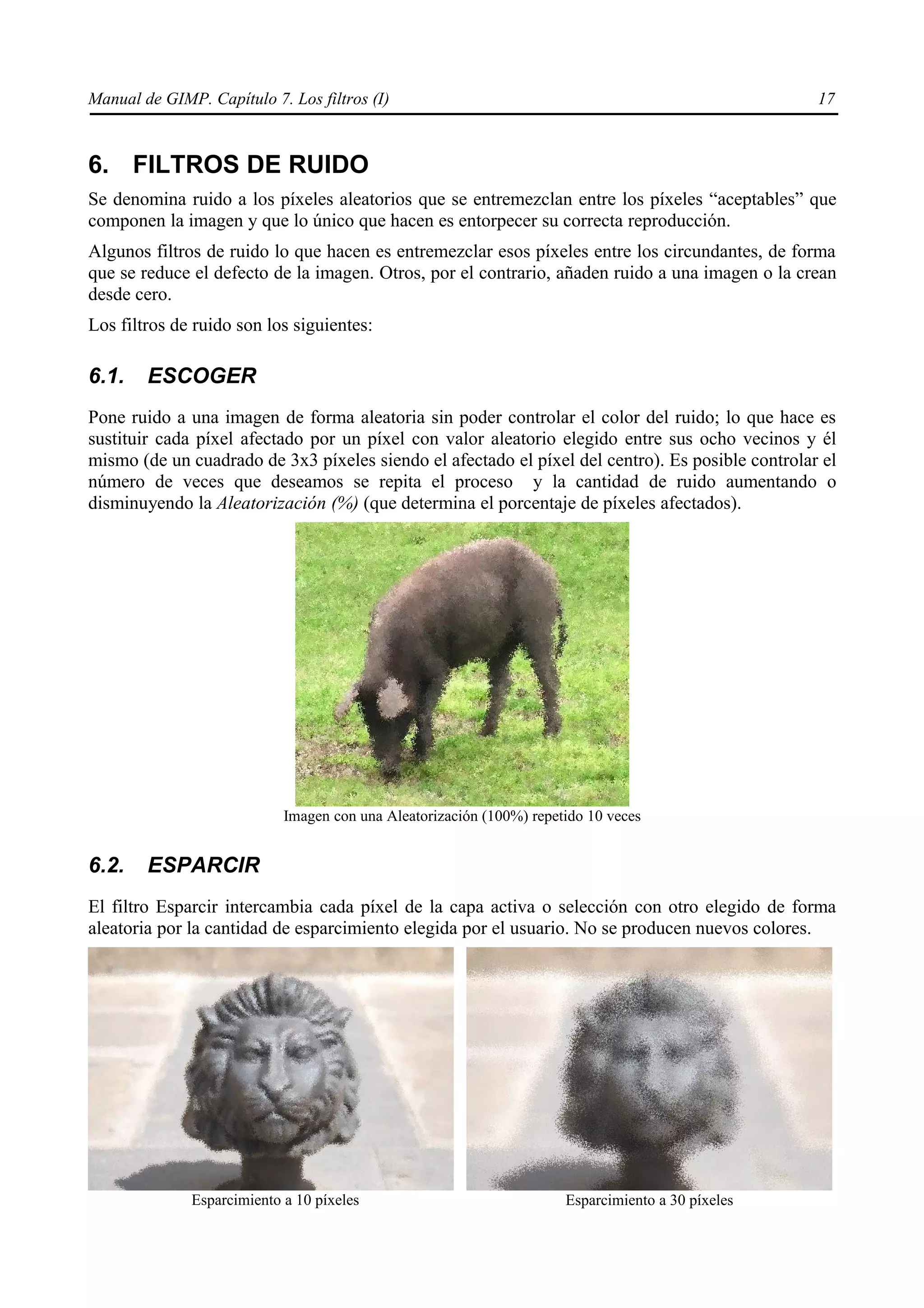 Manual de GIMP. Capítulo 7. Los filtros (I)                                                        17



6. FILTROS DE RUIDO
Se denomina ruido a los píxeles aleatorios que se entremezclan entre los píxeles “aceptables” que
componen la imagen y que lo único que hacen es entorpecer su correcta reproducción.
Algunos filtros de ruido lo que hacen es entremezclar esos píxeles entre los circundantes, de forma
que se reduce el defecto de la imagen. Otros, por el contrario, añaden ruido a una imagen o la crean
desde cero.
Los filtros de ruido son los siguientes:

6.1.    ESCOGER
Pone ruido a una imagen de forma aleatoria sin poder controlar el color del ruido; lo que hace es
sustituir cada píxel afectado por un píxel con valor aleatorio elegido entre sus ocho vecinos y él
mismo (de un cuadrado de 3x3 píxeles siendo el afectado el píxel del centro). Es posible controlar el
número de veces que deseamos se repita el proceso y la cantidad de ruido aumentando o
disminuyendo la Aleatorización (%) (que determina el porcentaje de píxeles afectados).




                            Imagen con una Aleatorización (100%) repetido 10 veces


6.2.    ESPARCIR
El filtro Esparcir intercambia cada píxel de la capa activa o selección con otro elegido de forma
aleatoria por la cantidad de esparcimiento elegida por el usuario. No se producen nuevos colores.




              Esparcimiento a 10 píxeles                              Esparcimiento a 30 píxeles
 