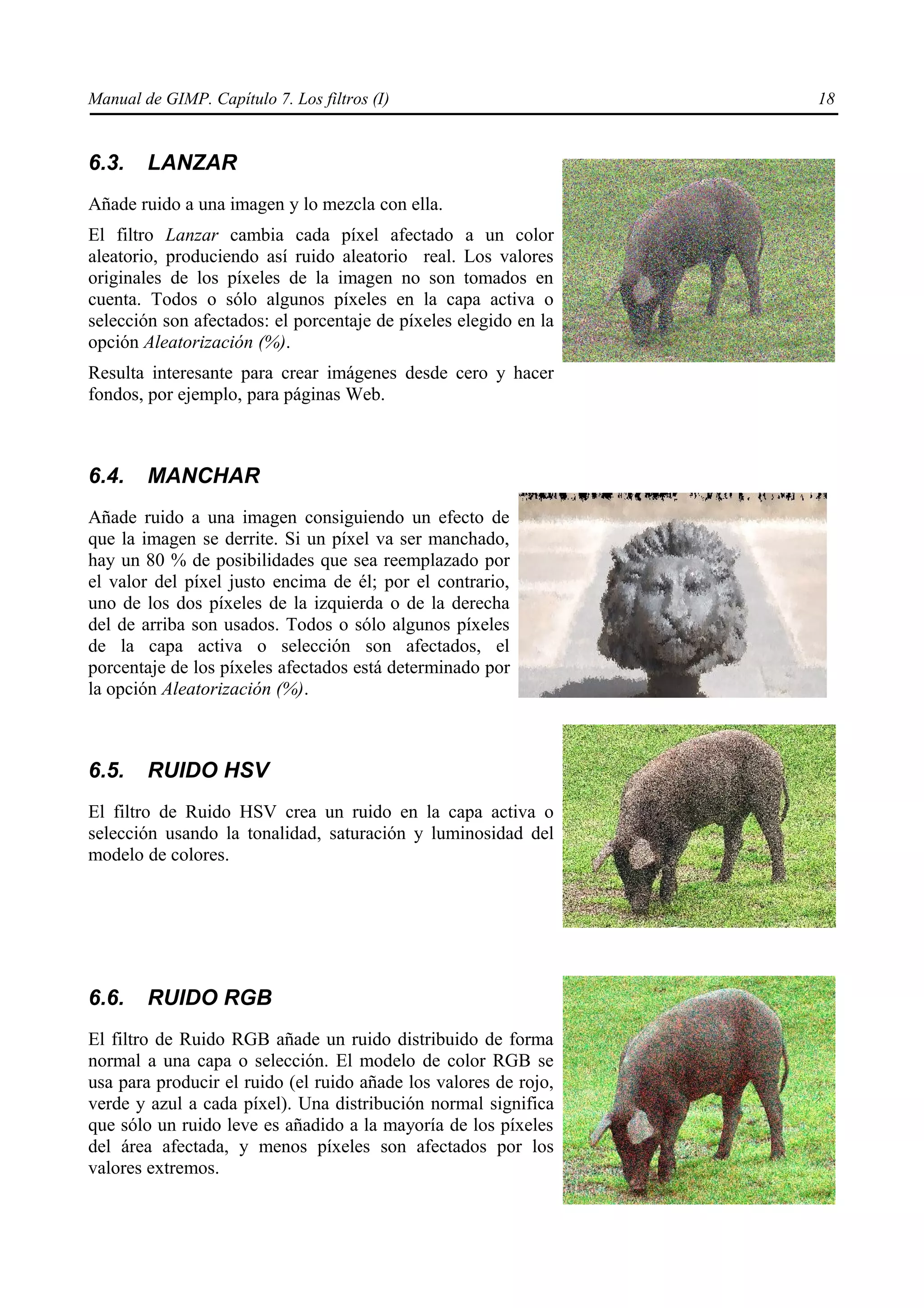 Manual de GIMP. Capítulo 7. Los filtros (I)                       18


6.3.    LANZAR
Añade ruido a una imagen y lo mezcla con ella.
El filtro Lanzar cambia cada píxel afectado a un color
aleatorio, produciendo así ruido aleatorio real. Los valores
originales de los píxeles de la imagen no son tomados en
cuenta. Todos o sólo algunos píxeles en la capa activa o
selección son afectados: el porcentaje de píxeles elegido en la
opción Aleatorización (%).
Resulta interesante para crear imágenes desde cero y hacer
fondos, por ejemplo, para páginas Web.



6.4.    MANCHAR
Añade ruido a una imagen consiguiendo un efecto de
que la imagen se derrite. Si un píxel va ser manchado,
hay un 80 % de posibilidades que sea reemplazado por
el valor del píxel justo encima de él; por el contrario,
uno de los dos píxeles de la izquierda o de la derecha
del de arriba son usados. Todos o sólo algunos píxeles
de la capa activa o selección son afectados, el
porcentaje de los píxeles afectados está determinado por
la opción Aleatorización (%).



6.5.    RUIDO HSV
El filtro de Ruido HSV crea un ruido en la capa activa o
selección usando la tonalidad, saturación y luminosidad del
modelo de colores.




6.6.    RUIDO RGB
El filtro de Ruido RGB añade un ruido distribuido de forma
normal a una capa o selección. El modelo de color RGB se
usa para producir el ruido (el ruido añade los valores de rojo,
verde y azul a cada píxel). Una distribución normal significa
que sólo un ruido leve es añadido a la mayoría de los píxeles
del área afectada, y menos píxeles son afectados por los
valores extremos.
 